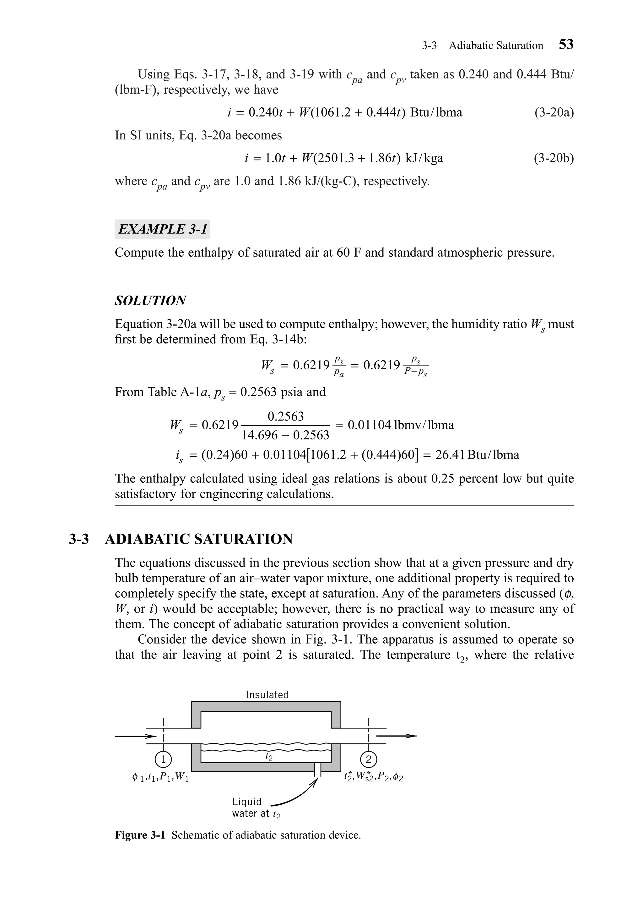 Using Eqs. 3-17, 3-18, and 3-19 with cpa and cpv taken as 0.240 and 0.444 Btu/
(lbm-F), respectively, we have
(3-20a)
In SI units, Eq. 3-20a becomes
(3-20b)
where cpa and cpv are 1.0 and 1.86 kJ/(kg-C), respectively.
EXAMPLE 3-1
Compute the enthalpy of saturated air at 60 F and standard atmospheric pressure.
SOLUTION
Equation 3-20a will be used to compute enthalpy; however, the humidity ratio Ws must
ﬁrst be determined from Eq. 3-14b:
From Table A-1a, ps = 0.2563 psia and
The enthalpy calculated using ideal gas relations is about 0.25 percent low but quite
satisfactory for engineering calculations.
3-3 ADIABATIC SATURATION
The equations discussed in the previous section show that at a given pressure and dry
bulb temperature of an air–water vapor mixture, one additional property is required to
completely specify the state, except at saturation. Any of the parameters discussed (φ,
W, or i) would be acceptable; however, there is no practical way to measure any of
them. The concept of adiabatic saturation provides a convenient solution.
Consider the device shown in Fig. 3-1. The apparatus is assumed to operate so
that the air leaving at point 2 is saturated. The temperature t2, where the relative
W
i
s
s
=
−
=
= + +[ ] =
0 6219
0 2563
14 696 0 2563
0 01104
0 24 60 0 01104 1061 2 0 444 60 26 41
.
.
. .
.
( . ) . . ( . ) .
lbmv/lbma
Btu/lbma
Ws
p
p
p
P p
s
a
s
s
= = −0 6219 0 6219. .
i t W t= + +1 0 2501 3 1 86. ( . . ) kJ/kga
i t W t= + +0 240 1061 2 0 444. ( . . ) Btu/lbma
3-3 Adiabatic Saturation 53
Figure 3-1 Schematic of adiabatic saturation device.
1 2
1,t1,P1,W1φ φt2,Ws2,P2, 2* *
t2
Insulated
Liquid
water at t2
Chapter03.qxd 6/15/04 2:31 PM Page 53
 
