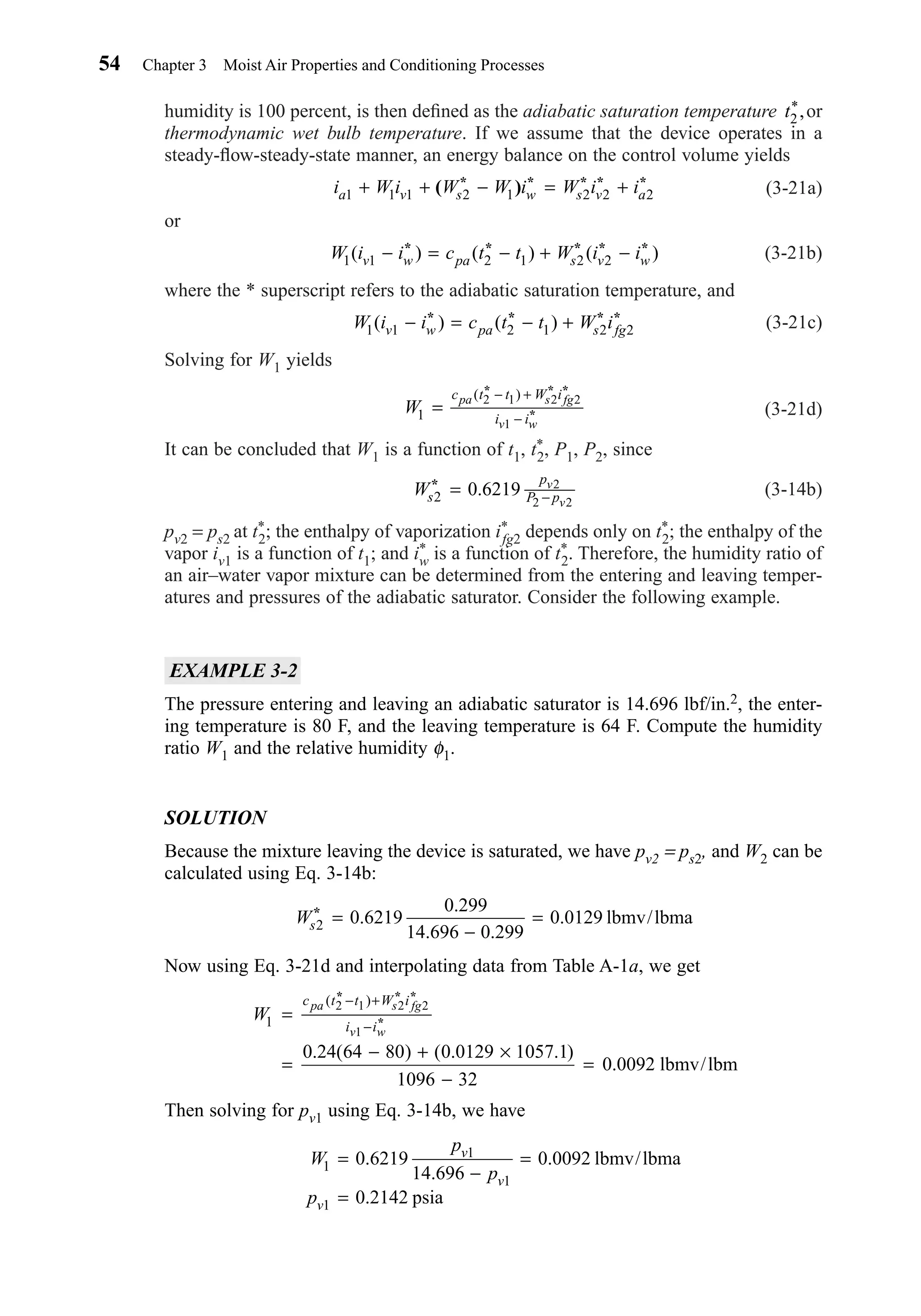 humidity is 100 percent, is then deﬁned as the adiabatic saturation temperature or
thermodynamic wet bulb temperature. If we assume that the device operates in a
steady-ﬂow-steady-state manner, an energy balance on the control volume yields
(3-21a)
or
(3-21b)
where the * superscript refers to the adiabatic saturation temperature, and
(3-21c)
Solving for W1 yields
(3-21d)
It can be concluded that W1 is a function of t1, t*
2, P1, P2, since
(3-14b)
pv2 = ps2 at t*
2; the enthalpy of vaporization i*
fg2 depends only on t*
2; the enthalpy of the
vapor iv1 is a function of t1; and i*
w is a function of t*
2. Therefore, the humidity ratio of
an air–water vapor mixture can be determined from the entering and leaving temper-
atures and pressures of the adiabatic saturator. Consider the following example.
EXAMPLE 3-2
The pressure entering and leaving an adiabatic saturator is 14.696 lbf/in.2, the enter-
ing temperature is 80 F, and the leaving temperature is 64 F. Compute the humidity
ratio W1 and the relative humidity φ1.
SOLUTION
Because the mixture leaving the device is saturated, we have pv2 = ps2, and W2 can be
calculated using Eq. 3-14b:
Now using Eq. 3-21d and interpolating data from Table A-1a, we get
Then solving for pv1 using Eq. 3-14b, we have
W
p
p
p
v
v
v
1
1
1
1
0 6219
14 696
0 0092
0 2142
=
−
=
=
.
.
.
.
lbmv/lbma
psia
W
c t t W i
i i
pa s fg
v w
1
2 1 2 2
1
0 24 64 80 0 0129 1057 1
1096 32
0 0092
=
=
− + ×
−
=
− +
−
( )
. ( ) ( . . )
.
* * *
*
lbmv/lbm
Ws2 0 6219
0 299
14 696 0 299
0 0129* =
−
=.
.
. .
. lbmv/lbma
Ws
p
P p
v
v2
2
2 2
* = −0.6219
W
c t t W i
i i
pa s fg
v w
1
2 1 2 2
1
=
− +
−
( )* * *
*
W i i c t t W iv w pa s fg1 1 2 1 2 2( ) ( )− = − +* * * *
W i i c t t W i iv w pa s v w1 1 2 1 2 2( )− = − + −* * * * *( ) ( )
i W i W W i W i ia v s w s v a1 1 1 2 1 2 2 2+ + − = +( )* * * * *
t2
*,
54 Chapter 3 Moist Air Properties and Conditioning Processes
Chapter03.qxd 6/15/04 2:31 PM Page 54
 