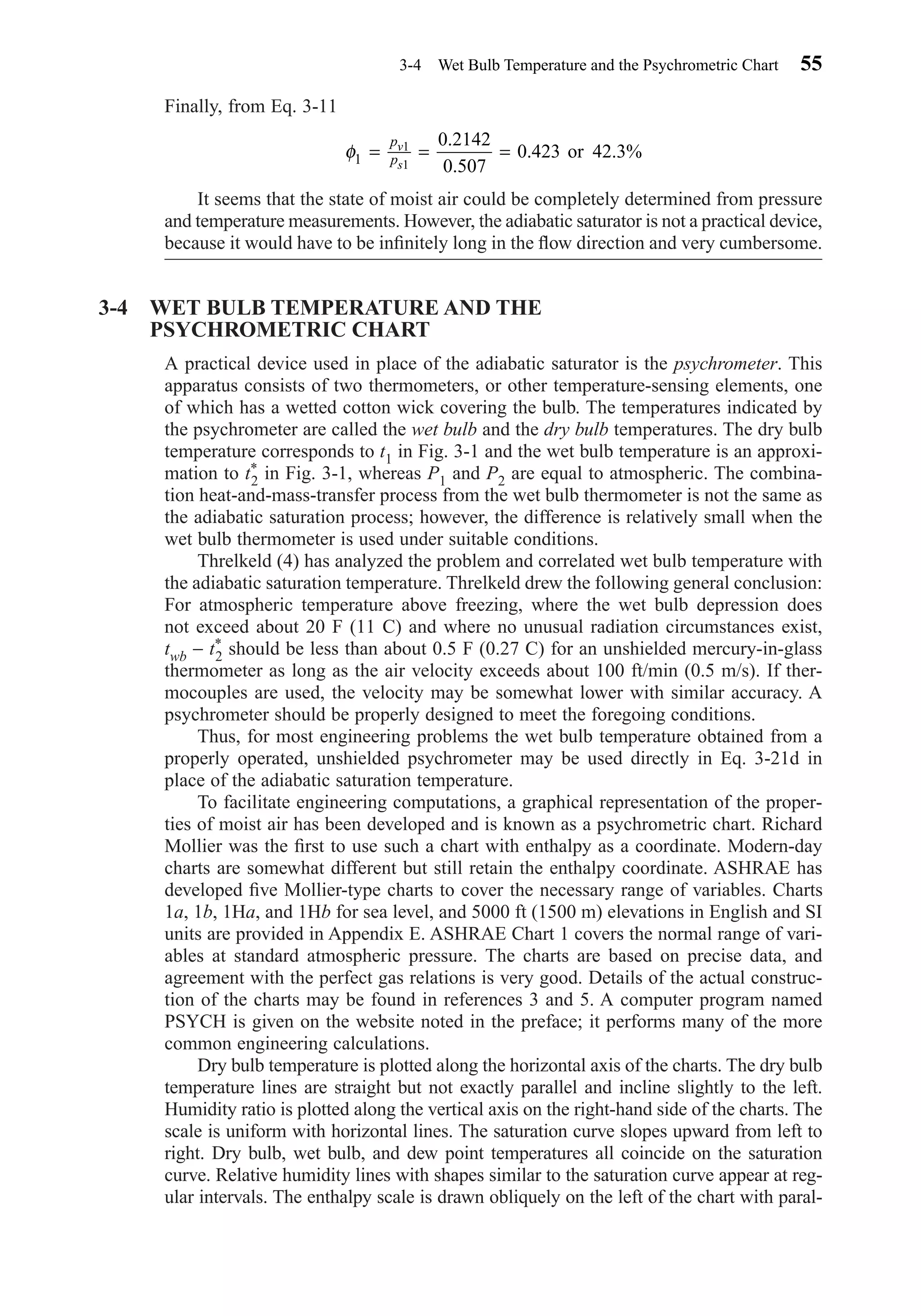Finally, from Eq. 3-11
It seems that the state of moist air could be completely determined from pressure
and temperature measurements. However, the adiabatic saturator is not a practical device,
because it would have to be inﬁnitely long in the ﬂow direction and very cumbersome.
3-4 WET BULB TEMPERATURE AND THE
PSYCHROMETRIC CHART
A practical device used in place of the adiabatic saturator is the psychrometer. This
apparatus consists of two thermometers, or other temperature-sensing elements, one
of which has a wetted cotton wick covering the bulb. The temperatures indicated by
the psychrometer are called the wet bulb and the dry bulb temperatures. The dry bulb
temperature corresponds to t1 in Fig. 3-1 and the wet bulb temperature is an approxi-
mation to t*
2 in Fig. 3-1, whereas P1 and P2 are equal to atmospheric. The combina-
tion heat-and-mass-transfer process from the wet bulb thermometer is not the same as
the adiabatic saturation process; however, the difference is relatively small when the
wet bulb thermometer is used under suitable conditions.
Threlkeld (4) has analyzed the problem and correlated wet bulb temperature with
the adiabatic saturation temperature. Threlkeld drew the following general conclusion:
For atmospheric temperature above freezing, where the wet bulb depression does
not exceed about 20 F (11 C) and where no unusual radiation circumstances exist,
twb − t*
2 should be less than about 0.5 F (0.27 C) for an unshielded mercury-in-glass
thermometer as long as the air velocity exceeds about 100 ft/min (0.5 m/s). If ther-
mocouples are used, the velocity may be somewhat lower with similar accuracy. A
psychrometer should be properly designed to meet the foregoing conditions.
Thus, for most engineering problems the wet bulb temperature obtained from a
properly operated, unshielded psychrometer may be used directly in Eq. 3-21d in
place of the adiabatic saturation temperature.
To facilitate engineering computations, a graphical representation of the proper-
ties of moist air has been developed and is known as a psychrometric chart. Richard
Mollier was the ﬁrst to use such a chart with enthalpy as a coordinate. Modern-day
charts are somewhat different but still retain the enthalpy coordinate. ASHRAE has
developed ﬁve Mollier-type charts to cover the necessary range of variables. Charts
1a, 1b, 1Ha, and 1Hb for sea level, and 5000 ft (1500 m) elevations in English and SI
units are provided in Appendix E. ASHRAE Chart 1 covers the normal range of vari-
ables at standard atmospheric pressure. The charts are based on precise data, and
agreement with the perfect gas relations is very good. Details of the actual construc-
tion of the charts may be found in references 3 and 5. A computer program named
PSYCH is given on the website noted in the preface; it performs many of the more
common engineering calculations.
Dry bulb temperature is plotted along the horizontal axis of the charts. The dry bulb
temperature lines are straight but not exactly parallel and incline slightly to the left.
Humidity ratio is plotted along the vertical axis on the right-hand side of the charts. The
scale is uniform with horizontal lines. The saturation curve slopes upward from left to
right. Dry bulb, wet bulb, and dew point temperatures all coincide on the saturation
curve. Relative humidity lines with shapes similar to the saturation curve appear at reg-
ular intervals. The enthalpy scale is drawn obliquely on the left of the chart with paral-
φ1
1
1
0 2142
0 507
0 423 42 3= = =
p
p
v
s
.
.
. . %or
3-4 Wet Bulb Temperature and the Psychrometric Chart 55
Chapter03.qxd 6/15/04 2:31 PM Page 55
 