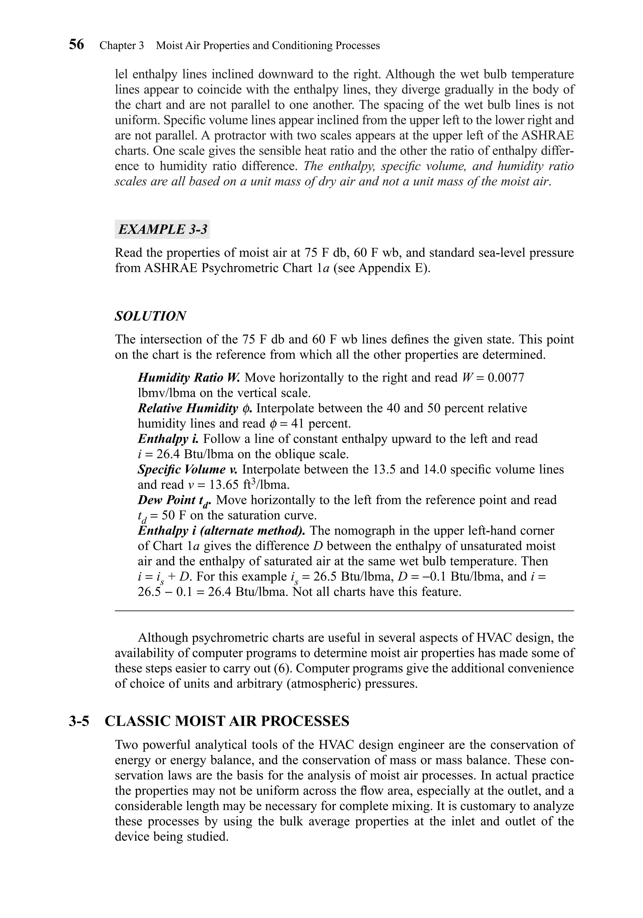 lel enthalpy lines inclined downward to the right. Although the wet bulb temperature
lines appear to coincide with the enthalpy lines, they diverge gradually in the body of
the chart and are not parallel to one another. The spacing of the wet bulb lines is not
uniform. Speciﬁc volume lines appear inclined from the upper left to the lower right and
are not parallel. A protractor with two scales appears at the upper left of the ASHRAE
charts. One scale gives the sensible heat ratio and the other the ratio of enthalpy differ-
ence to humidity ratio difference. The enthalpy, speciﬁc volume, and humidity ratio
scales are all based on a unit mass of dry air and not a unit mass of the moist air.
EXAMPLE 3-3
Read the properties of moist air at 75 F db, 60 F wb, and standard sea-level pressure
from ASHRAE Psychrometric Chart 1a (see Appendix E).
SOLUTION
The intersection of the 75 F db and 60 F wb lines deﬁnes the given state. This point
on the chart is the reference from which all the other properties are determined.
Humidity Ratio W. Move horizontally to the right and read W = 0.0077
lbmv/lbma on the vertical scale.
Relative Humidity φ. Interpolate between the 40 and 50 percent relative
humidity lines and read φ = 41 percent.
Enthalpy i. Follow a line of constant enthalpy upward to the left and read
i = 26.4 Btu/lbma on the oblique scale.
Speciﬁc Volume v. Interpolate between the 13.5 and 14.0 speciﬁc volume lines
and read v = 13.65 ft3/lbma.
Dew Point td. Move horizontally to the left from the reference point and read
td = 50 F on the saturation curve.
Enthalpy i (alternate method). The nomograph in the upper left-hand corner
of Chart 1a gives the difference D between the enthalpy of unsaturated moist
air and the enthalpy of saturated air at the same wet bulb temperature. Then
i = is + D. For this example is = 26.5 Btu/lbma, D = −0.1 Btu/lbma, and i =
26.5 − 0.1 = 26.4 Btu/lbma. Not all charts have this feature.
Although psychrometric charts are useful in several aspects of HVAC design, the
availability of computer programs to determine moist air properties has made some of
these steps easier to carry out (6). Computer programs give the additional convenience
of choice of units and arbitrary (atmospheric) pressures.
3-5 CLASSIC MOIST AIR PROCESSES
Two powerful analytical tools of the HVAC design engineer are the conservation of
energy or energy balance, and the conservation of mass or mass balance. These con-
servation laws are the basis for the analysis of moist air processes. In actual practice
the properties may not be uniform across the ﬂow area, especially at the outlet, and a
considerable length may be necessary for complete mixing. It is customary to analyze
these processes by using the bulk average properties at the inlet and outlet of the
device being studied.
56 Chapter 3 Moist Air Properties and Conditioning Processes
Chapter03.qxd 6/15/04 2:31 PM Page 56
 