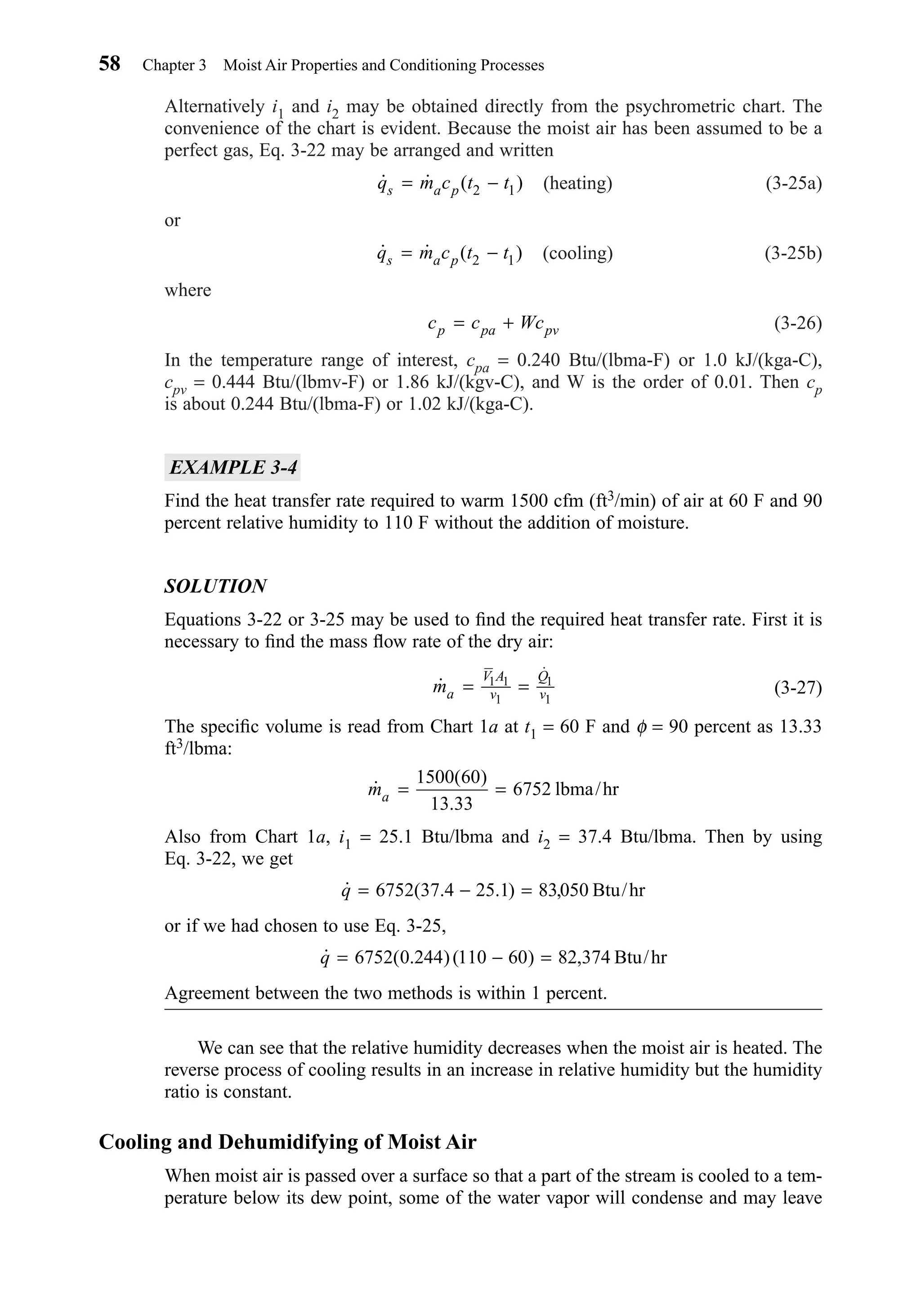 Alternatively i1 and i2 may be obtained directly from the psychrometric chart. The
convenience of the chart is evident. Because the moist air has been assumed to be a
perfect gas, Eq. 3-22 may be arranged and written
(heating) (3-25a)
or
(cooling) (3-25b)
where
(3-26)
In the temperature range of interest, cpa = 0.240 Btu/(lbma-F) or 1.0 kJ/(kga-C),
cpv = 0.444 Btu/(lbmv-F) or 1.86 kJ/(kgv-C), and W is the order of 0.01. Then cp
is about 0.244 Btu/(lbma-F) or 1.02 kJ/(kga-C).
EXAMPLE 3-4
Find the heat transfer rate required to warm 1500 cfm (ft3/min) of air at 60 F and 90
percent relative humidity to 110 F without the addition of moisture.
SOLUTION
Equations 3-22 or 3-25 may be used to ﬁnd the required heat transfer rate. First it is
necessary to ﬁnd the mass ﬂow rate of the dry air:
(3-27)
The speciﬁc volume is read from Chart 1a at t1 = 60 F and φ = 90 percent as 13.33
ft3/lbma:
Also from Chart 1a, i1 = 25.1 Btu/lbma and i2 = 37.4 Btu/lbma. Then by using
Eq. 3-22, we get
or if we had chosen to use Eq. 3-25,
Agreement between the two methods is within 1 percent.
We can see that the relative humidity decreases when the moist air is heated. The
reverse process of cooling results in an increase in relative humidity but the humidity
ratio is constant.
Cooling and Dehumidifying of Moist Air
When moist air is passed over a surface so that a part of the stream is cooled to a tem-
perature below its dew point, some of the water vapor will condense and may leave
˙ ( . )( ) ,q = − =6752 0 244 110 60 82 374 Btu/hr
˙ ( . . ) ,q = − =6752 37 4 25 1 83050 Btu/hr
˙
( )
.
ma = =
1500 60
13 33
6752 lbma/hr
˙
˙
ma
V A
v
Q
v= =1 1
1
1
1
c c Wcp pa pv= +
˙ ˙ ( )q m c t ts a p= −2 1
˙ ˙ ( )q m c t ts a p= −2 1
58 Chapter 3 Moist Air Properties and Conditioning Processes
Chapter03.qxd 6/15/04 2:31 PM Page 58
 