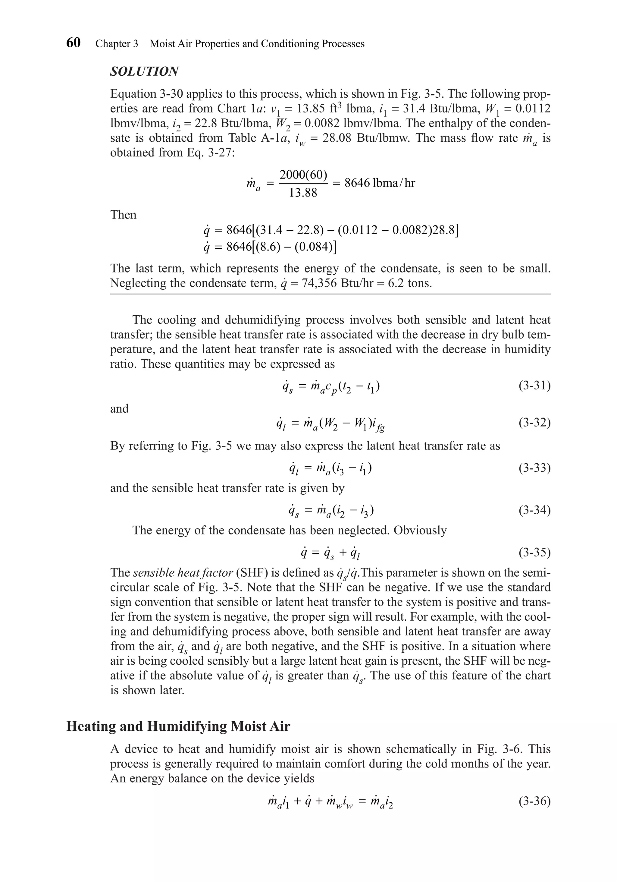 SOLUTION
Equation 3-30 applies to this process, which is shown in Fig. 3-5. The following prop-
erties are read from Chart 1a: v1 = 13.85 ft3 lbma, i1 = 31.4 Btu/lbma, W1 = 0.0112
lbmv/lbma, i2 = 22.8 Btu/lbma, W2 = 0.0082 lbmv/lbma. The enthalpy of the conden-
sate is obtained from Table A-1a, iw = 28.08 Btu/lbmw. The mass ﬂow rate ma is
obtained from Eq. 3-27:
Then
The last term, which represents the energy of the condensate, is seen to be small.
Neglecting the condensate term, q = 74,356 Btu/hr = 6.2 tons.
The cooling and dehumidifying process involves both sensible and latent heat
transfer; the sensible heat transfer rate is associated with the decrease in dry bulb tem-
perature, and the latent heat transfer rate is associated with the decrease in humidity
ratio. These quantities may be expressed as
(3-31)
and
(3-32)
By referring to Fig. 3-5 we may also express the latent heat transfer rate as
(3-33)
and the sensible heat transfer rate is given by
(3-34)
The energy of the condensate has been neglected. Obviously
(3-35)
The sensible heat factor (SHF) is deﬁned as qs/q.This parameter is shown on the semi-
circular scale of Fig. 3-5. Note that the SHF can be negative. If we use the standard
sign convention that sensible or latent heat transfer to the system is positive and trans-
fer from the system is negative, the proper sign will result. For example, with the cool-
ing and dehumidifying process above, both sensible and latent heat transfer are away
from the air, qs and ql are both negative, and the SHF is positive. In a situation where
air is being cooled sensibly but a large latent heat gain is present, the SHF will be neg-
ative if the absolute value of ql is greater than qs. The use of this feature of the chart
is shown later.
Heating and Humidifying Moist Air
A device to heat and humidify moist air is shown schematically in Fig. 3-6. This
process is generally required to maintain comfort during the cold months of the year.
An energy balance on the device yields
(3-36)˙ ˙ ˙ ˙m i q m i m ia w w a1 2+ + =
˙ ˙ ˙q q qs l= +
˙ ˙ ( )q m i is a= −2 3
˙ ˙ ( )q m i il a= −3 1
˙ ˙ ( )q m W W il a fg= −2 1
˙ ˙ ( )q m c t ts a p= −2 1
˙ ( . . ) ( . . ) .
˙ ( . ) ( . )
q
q
= − − −[ ]
= −[ ]
8646 31 4 22 8 0 0112 0 0082 28 8
8646 8 6 0 084
˙
( )
.
ma = =
2000 60
13 88
8646 lbma/hr
60 Chapter 3 Moist Air Properties and Conditioning Processes
Chapter03.qxd 6/15/04 2:31 PM Page 60
 