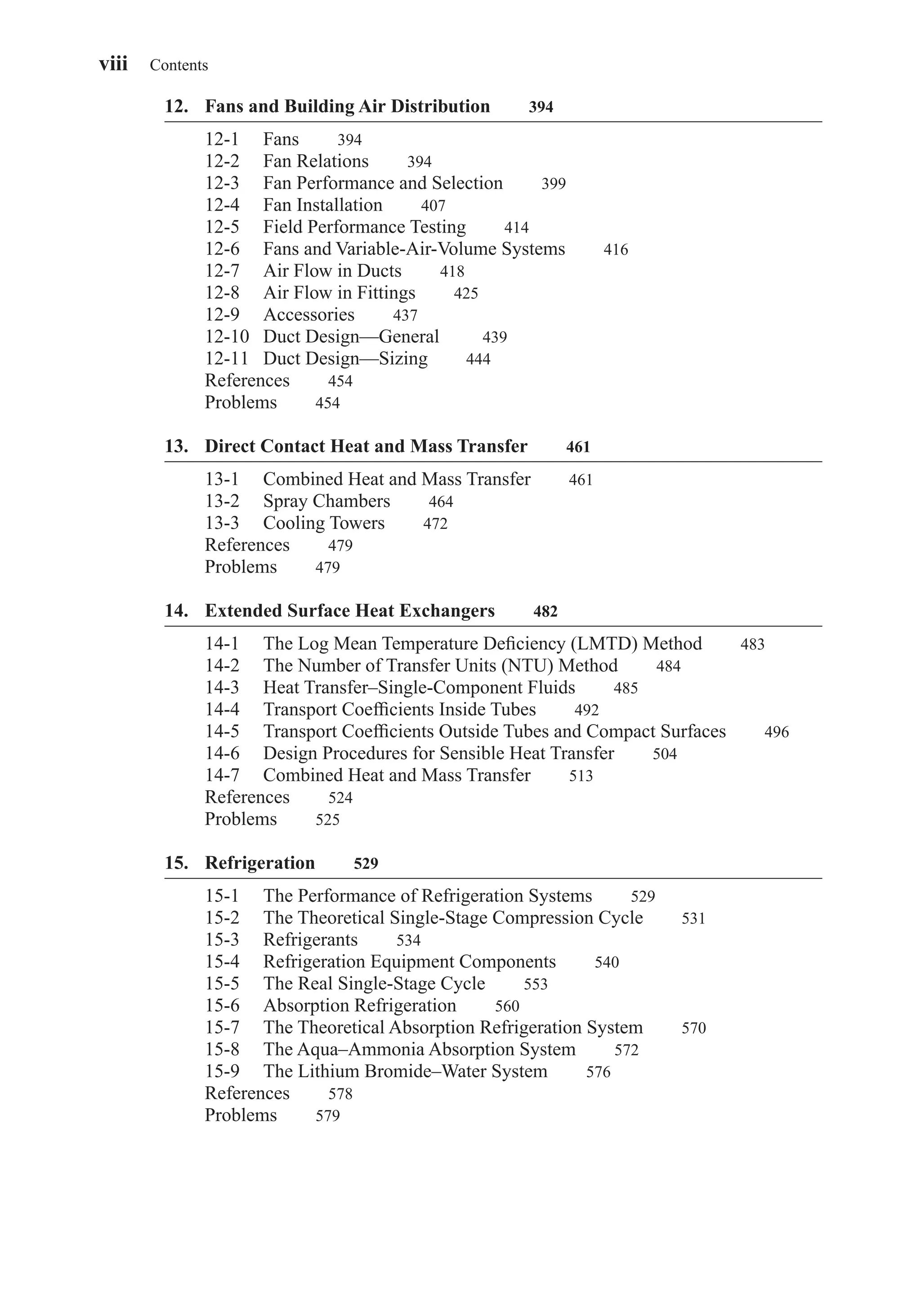 12. Fans and Building Air Distribution 394
12-1 Fans 394
12-2 Fan Relations 394
12-3 Fan Performance and Selection 399
12-4 Fan Installation 407
12-5 Field Performance Testing 414
12-6 Fans and Variable-Air-Volume Systems 416
12-7 Air Flow in Ducts 418
12-8 Air Flow in Fittings 425
12-9 Accessories 437
12-10 Duct Design—General 439
12-11 Duct Design—Sizing 444
References 454
Problems 454
13. Direct Contact Heat and Mass Transfer 461
13-1 Combined Heat and Mass Transfer 461
13-2 Spray Chambers 464
13-3 Cooling Towers 472
References 479
Problems 479
14. Extended Surface Heat Exchangers 482
14-1 The Log Mean Temperature Deﬁciency (LMTD) Method 483
14-2 The Number of Transfer Units (NTU) Method 484
14-3 Heat Transfer–Single-Component Fluids 485
14-4 Transport Coefﬁcients Inside Tubes 492
14-5 Transport Coefﬁcients Outside Tubes and Compact Surfaces 496
14-6 Design Procedures for Sensible Heat Transfer 504
14-7 Combined Heat and Mass Transfer 513
References 524
Problems 525
15. Refrigeration 529
15-1 The Performance of Refrigeration Systems 529
15-2 The Theoretical Single-Stage Compression Cycle 531
15-3 Refrigerants 534
15-4 Refrigeration Equipment Components 540
15-5 The Real Single-Stage Cycle 553
15-6 Absorption Refrigeration 560
15-7 The Theoretical Absorption Refrigeration System 570
15-8 The Aqua–Ammonia Absorption System 572
15-9 The Lithium Bromide–Water System 576
References 578
Problems 579
viii Contents
FrontMatter.qxd 6/15/04 4:06 PM Page viii
 