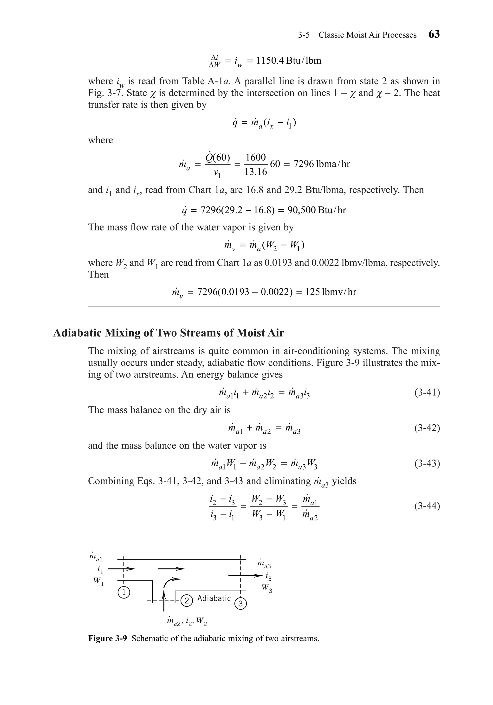 where iw is read from Table A-1a. A parallel line is drawn from state 2 as shown in
Fig. 3-7. State χ is determined by the intersection on lines 1 − χ and χ − 2. The heat
transfer rate is then given by
where
and i1 and ix, read from Chart 1a, are 16.8 and 29.2 Btu/lbma, respectively. Then
The mass ﬂow rate of the water vapor is given by
where W2 and W1 are read from Chart 1a as 0.0193 and 0.0022 lbmv/lbma, respectively.
Then
Adiabatic Mixing of Two Streams of Moist Air
The mixing of airstreams is quite common in air-conditioning systems. The mixing
usually occurs under steady, adiabatic ﬂow conditions. Figure 3-9 illustrates the mix-
ing of two airstreams. An energy balance gives
(3-41)
The mass balance on the dry air is
(3-42)
and the mass balance on the water vapor is
(3-43)
Combining Eqs. 3-41, 3-42, and 3-43 and eliminating ma3 yields
(3-44)
i i
i i
W W
W W
m
m
a
a
2 3
3 1
2 3
3 1
1
2
−
−
=
−
−
=
˙
˙
˙ ˙ ˙m W m W m Wa a a1 1 2 2 3 3+ =
˙ ˙ ˙m m ma a a1 2 3+ =
˙ ˙ ˙m i m i m ia a a1 1 2 2 3 3+ =
˙ ( . . )mv = − =7296 0 0193 0 0022 125 lbmv/hr
˙ ˙ ( )m m W Wv a= −2 1
˙ ( . . ) ,q = − =7296 29 2 16 8 90 500 Btu/hr
˙
˙( )
.
m
Q
va = = =
60 1600
13 16
60 7296
1
lbma/hr
˙ ˙ ( )q m i ia x= − 1
∆
∆
i
W wi= = 1150 4. Btu/lbm
3-5 Classic Moist Air Processes 63
Figure 3-9 Schematic of the adiabatic mixing of two airstreams.
1
2 3
Adiabatic
i3
, i2
W3
, W2
ma3
⋅
i1
W1
ma1
⋅
ma2
⋅
Chapter03.qxd 6/15/04 2:31 PM Page 63
 
