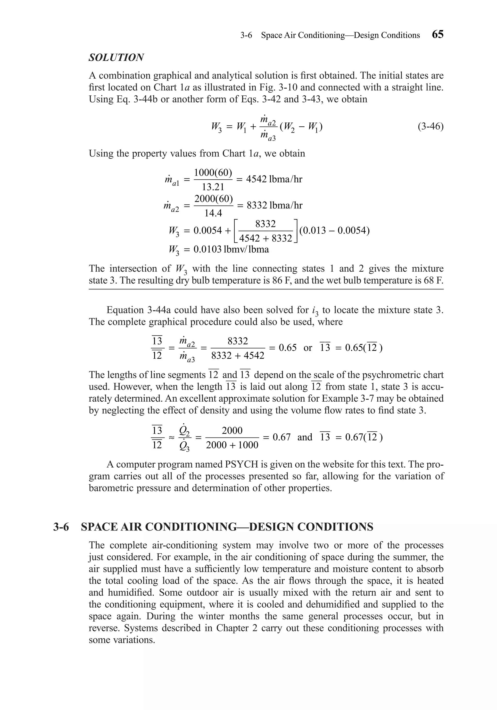 SOLUTION
A combination graphical and analytical solution is ﬁrst obtained. The initial states are
ﬁrst located on Chart 1a as illustrated in Fig. 3-10 and connected with a straight line.
Using Eq. 3-44b or another form of Eqs. 3-42 and 3-43, we obtain
(3-46)
Using the property values from Chart 1a, we obtain
The intersection of W3 with the line connecting states 1 and 2 gives the mixture
state 3. The resulting dry bulb temperature is 86 F, and the wet bulb temperature is 68 F.
Equation 3-44a could have also been solved for i3 to locate the mixture state 3.
The complete graphical procedure could also be used, where
The lengths of line segments 12
—
and 13
—
depend on the scale of the psychrometric chart
used. However, when the length 13
—
is laid out along 12
—
from state 1, state 3 is accu-
rately determined. An excellent approximate solution for Example 3-7 may be obtained
by neglecting the effect of density and using the volume ﬂow rates to ﬁnd state 3.
A computer program named PSYCH is given on the website for this text. The pro-
gram carries out all of the processes presented so far, allowing for the variation of
barometric pressure and determination of other properties.
3-6 SPACE AIR CONDITIONING—DESIGN CONDITIONS
The complete air-conditioning system may involve two or more of the processes
just considered. For example, in the air conditioning of space during the summer, the
air supplied must have a sufﬁciently low temperature and moisture content to absorb
the total cooling load of the space. As the air ﬂows through the space, it is heated
and humidiﬁed. Some outdoor air is usually mixed with the return air and sent to
the conditioning equipment, where it is cooled and dehumidiﬁed and supplied to the
space again. During the winter months the same general processes occur, but in
reverse. Systems described in Chapter 2 carry out these conditioning processes with
some variations.
13
12
2000
2000 1000
0 67 13 0 67 122
3
≈ =
+
= =
˙
˙ . . ( )
Q
Q
and
13
12
8332
8332 4542
0 65 13 0 65 122
3
= =
+
= =
˙
˙
. . ( )
m
m
a
a
or
˙
( )
.
˙
( )
.
. ( . . )
.
m
m
W
W
a
a
1
2
3
3
1000 60
13 21
4542
2000 60
14 4
8332
0 0054
8332
4542 8332
0 013 0 0054
0 0103
= =
= =
= +
+



 −
=
lbma/hr
lbma/hr
lbmv/lbma
W W
m
m
W Wa
a
3 1
2
3
2 1= + −
˙
˙
( )
3-6 Space Air Conditioning—Design Conditions 65
Chapter03.qxd 6/15/04 2:31 PM Page 65
 