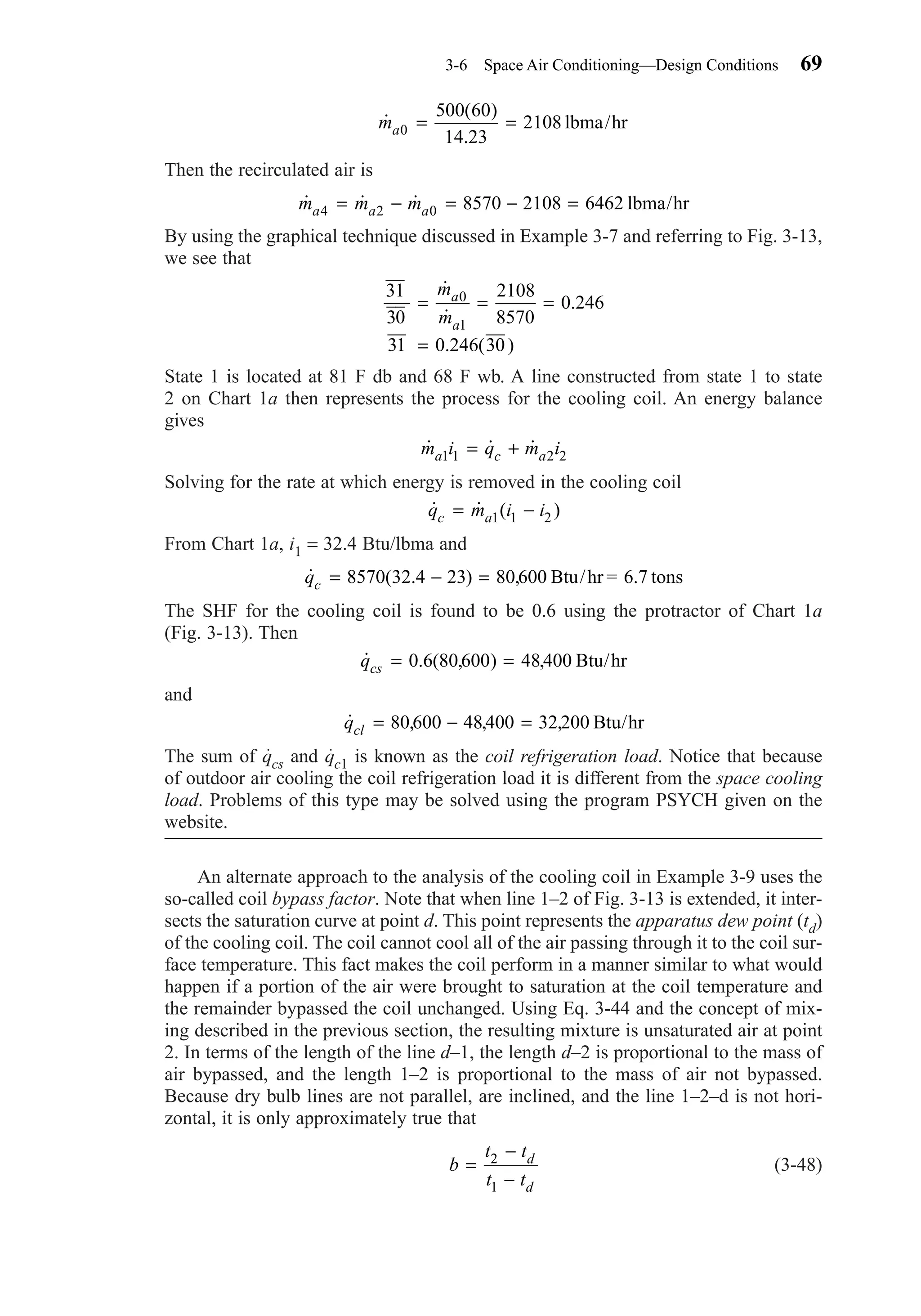 Then the recirculated air is
By using the graphical technique discussed in Example 3-7 and referring to Fig. 3-13,
we see that
State 1 is located at 81 F db and 68 F wb. A line constructed from state 1 to state
2 on Chart 1a then represents the process for the cooling coil. An energy balance
gives
Solving for the rate at which energy is removed in the cooling coil
From Chart 1a, i1 = 32.4 Btu/lbma and
The SHF for the cooling coil is found to be 0.6 using the protractor of Chart 1a
(Fig. 3-13). Then
and
The sum of qcs and qc1 is known as the coil refrigeration load. Notice that because
of outdoor air cooling the coil refrigeration load it is different from the space cooling
load. Problems of this type may be solved using the program PSYCH given on the
website.
An alternate approach to the analysis of the cooling coil in Example 3-9 uses the
so-called coil bypass factor. Note that when line 1–2 of Fig. 3-13 is extended, it inter-
sects the saturation curve at point d. This point represents the apparatus dew point (td)
of the cooling coil. The coil cannot cool all of the air passing through it to the coil sur-
face temperature. This fact makes the coil perform in a manner similar to what would
happen if a portion of the air were brought to saturation at the coil temperature and
the remainder bypassed the coil unchanged. Using Eq. 3-44 and the concept of mix-
ing described in the previous section, the resulting mixture is unsaturated air at point
2. In terms of the length of the line d–1, the length d–2 is proportional to the mass of
air bypassed, and the length 1–2 is proportional to the mass of air not bypassed.
Because dry bulb lines are not parallel, are inclined, and the line 1–2–d is not hori-
zontal, it is only approximately true that
(3-48)b
t t
t t
d
d
=
−
−
2
1
˙ , , ,qcl = − =80 600 48400 32 200 Btu/hr
˙ . ( , ) ,qcs = =0 6 80 600 48400 Btu/hr
˙ ( . ) , .qc = − =8570 32 4 23 80 600 6 7Btu/hr = tons
˙ ˙ ( )q m i ic a= −1 1 2
˙ ˙ ˙m i q m ia c a1 1 2 2= +
31
30
2108
8570
0 246
31 0 246 30
0
1
= = =
=
˙
˙
.
. ( )
m
m
a
a
˙ ˙ ˙m m ma a a4 2 0 8570 2108 6462= − = − = lbma/hr
˙
( )
.
ma0
500 60
14 23
2108= = lbma/hr
3-6 Space Air Conditioning—Design Conditions 69
Chapter03.qxd 6/15/04 2:31 PM Page 69
 