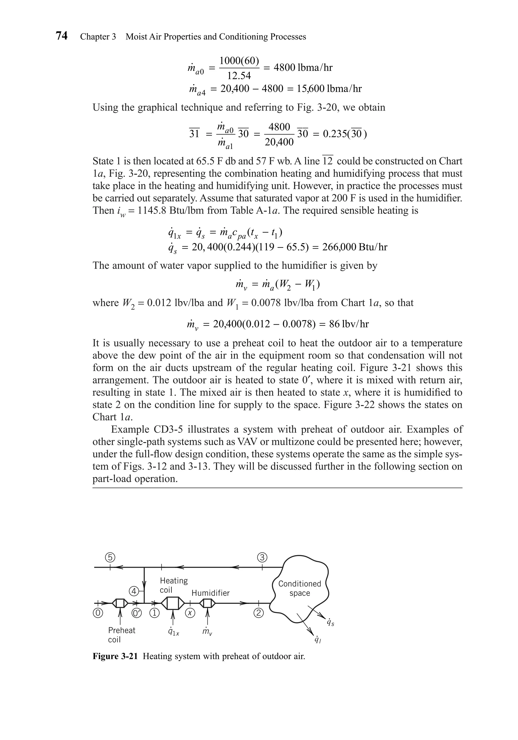 Using the graphical technique and referring to Fig. 3-20, we obtain
State 1 is then located at 65.5 F db and 57 F wb. A line 12
—
could be constructed on Chart
1a, Fig. 3-20, representing the combination heating and humidifying process that must
take place in the heating and humidifying unit. However, in practice the processes must
be carried out separately. Assume that saturated vapor at 200 F is used in the humidiﬁer.
Then iw = 1145.8 Btu/lbm from Table A-1a. The required sensible heating is
The amount of water vapor supplied to the humidiﬁer is given by
where W2 = 0.012 lbv/lba and W1 = 0.0078 lbv/lba from Chart 1a, so that
It is usually necessary to use a preheat coil to heat the outdoor air to a temperature
above the dew point of the air in the equipment room so that condensation will not
form on the air ducts upstream of the regular heating coil. Figure 3-21 shows this
arrangement. The outdoor air is heated to state 0′, where it is mixed with return air,
resulting in state 1. The mixed air is then heated to state x, where it is humidiﬁed to
state 2 on the condition line for supply to the space. Figure 3-22 shows the states on
Chart 1a.
Example CD3-5 illustrates a system with preheat of outdoor air. Examples of
other single-path systems such as VAV or multizone could be presented here; however,
under the full-ﬂow design condition, these systems operate the same as the simple sys-
tem of Figs. 3-12 and 3-13. They will be discussed further in the following section on
part-load operation.
˙ , ( . . )mv = − =20 400 0 012 0 0078 86 lbv/hr
˙ ˙ ( )m m W Wv a= −2 1
˙ ˙ ˙ ( )
˙ , ( . )( . ) ,
q q m c t t
q
x s a pa x
s
1 1
20 400 0 244 119 65 5 266 000
= = −
= − = Btu/hr
31 30
4800
20 400
30 0 235 300
1
= = =
˙
˙ ,
. ( )
m
m
a
a
˙
( )
.
˙ , ,
m
m
a
a
0
4
1000 60
12 54
4800
20 400 4800 15600
= =
= − =
lbma/hr
lbma/hr
74 Chapter 3 Moist Air Properties and Conditioning Processes
Figure 3-21 Heating system with preheat of outdoor air.
2
35
x1
4
0 0′
Humidifier
Heating
coil
Preheat
coil
Conditioned
space
qs
q1x mv
ql
Chapter03.qxd 6/15/04 2:31 PM Page 74
 