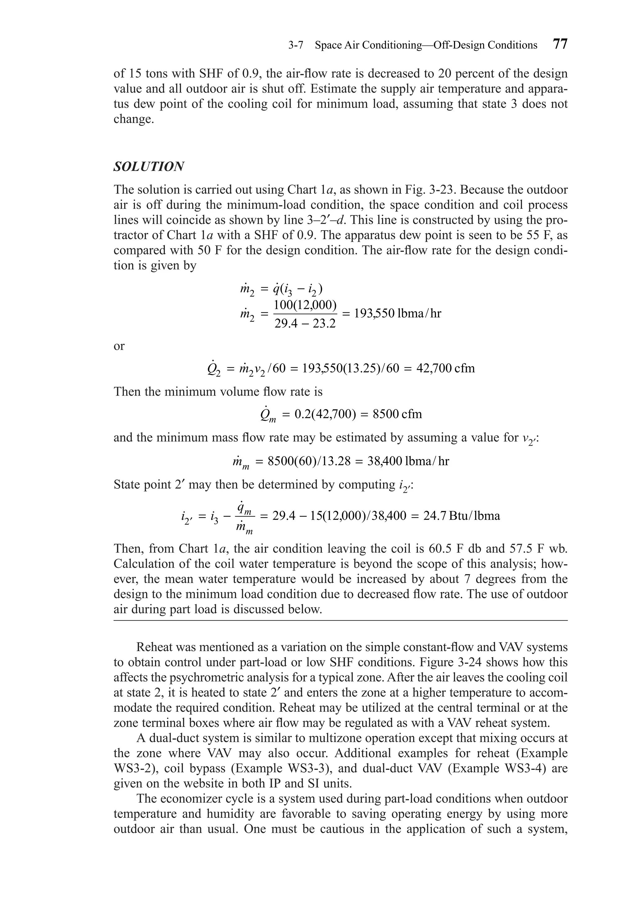 of 15 tons with SHF of 0.9, the air-ﬂow rate is decreased to 20 percent of the design
value and all outdoor air is shut off. Estimate the supply air temperature and appara-
tus dew point of the cooling coil for minimum load, assuming that state 3 does not
change.
SOLUTION
The solution is carried out using Chart 1a, as shown in Fig. 3-23. Because the outdoor
air is off during the minimum-load condition, the space condition and coil process
lines will coincide as shown by line 3–2′–d. This line is constructed by using the pro-
tractor of Chart 1a with a SHF of 0.9. The apparatus dew point is seen to be 55 F, as
compared with 50 F for the design condition. The air-ﬂow rate for the design condi-
tion is given by
or
Then the minimum volume ﬂow rate is
and the minimum mass ﬂow rate may be estimated by assuming a value for v2′:
State point 2′ may then be determined by computing i2′:
Then, from Chart 1a, the air condition leaving the coil is 60.5 F db and 57.5 F wb.
Calculation of the coil water temperature is beyond the scope of this analysis; how-
ever, the mean water temperature would be increased by about 7 degrees from the
design to the minimum load condition due to decreased ﬂow rate. The use of outdoor
air during part load is discussed below.
Reheat was mentioned as a variation on the simple constant-ﬂow and VAV systems
to obtain control under part-load or low SHF conditions. Figure 3-24 shows how this
affects the psychrometric analysis for a typical zone. After the air leaves the cooling coil
at state 2, it is heated to state 2′ and enters the zone at a higher temperature to accom-
modate the required condition. Reheat may be utilized at the central terminal or at the
zone terminal boxes where air ﬂow may be regulated as with a VAV reheat system.
A dual-duct system is similar to multizone operation except that mixing occurs at
the zone where VAV may also occur. Additional examples for reheat (Example
WS3-2), coil bypass (Example WS3-3), and dual-duct VAV (Example WS3-4) are
given on the website in both IP and SI units.
The economizer cycle is a system used during part-load conditions when outdoor
temperature and humidity are favorable to saving operating energy by using more
outdoor air than usual. One must be cautious in the application of such a system,
i i
q
m
m
m
′ = − = − =2 3 29 4 15 12 000 38400 24 7
˙
˙
. ( , )/ , . Btu/lbma
˙ ( )/ . ,mm = =8500 60 13 28 38400 lbma/ hr
˙ . ( , )Qm = =0 2 42 700 8500 cfm
˙ ˙ / , ( . )/ ,Q m v2 2 2 60 193550 13 25 60 42 700= = = cfm
˙ ˙( )
˙
( , )
. .
,
m q i i
m
2 3 2
2
100 12 000
29 4 23 2
193550
= −
=
−
= lbma/hr
3-7 Space Air Conditioning—Off-Design Conditions 77
Chapter03.qxd 6/15/04 2:31 PM Page 77
 