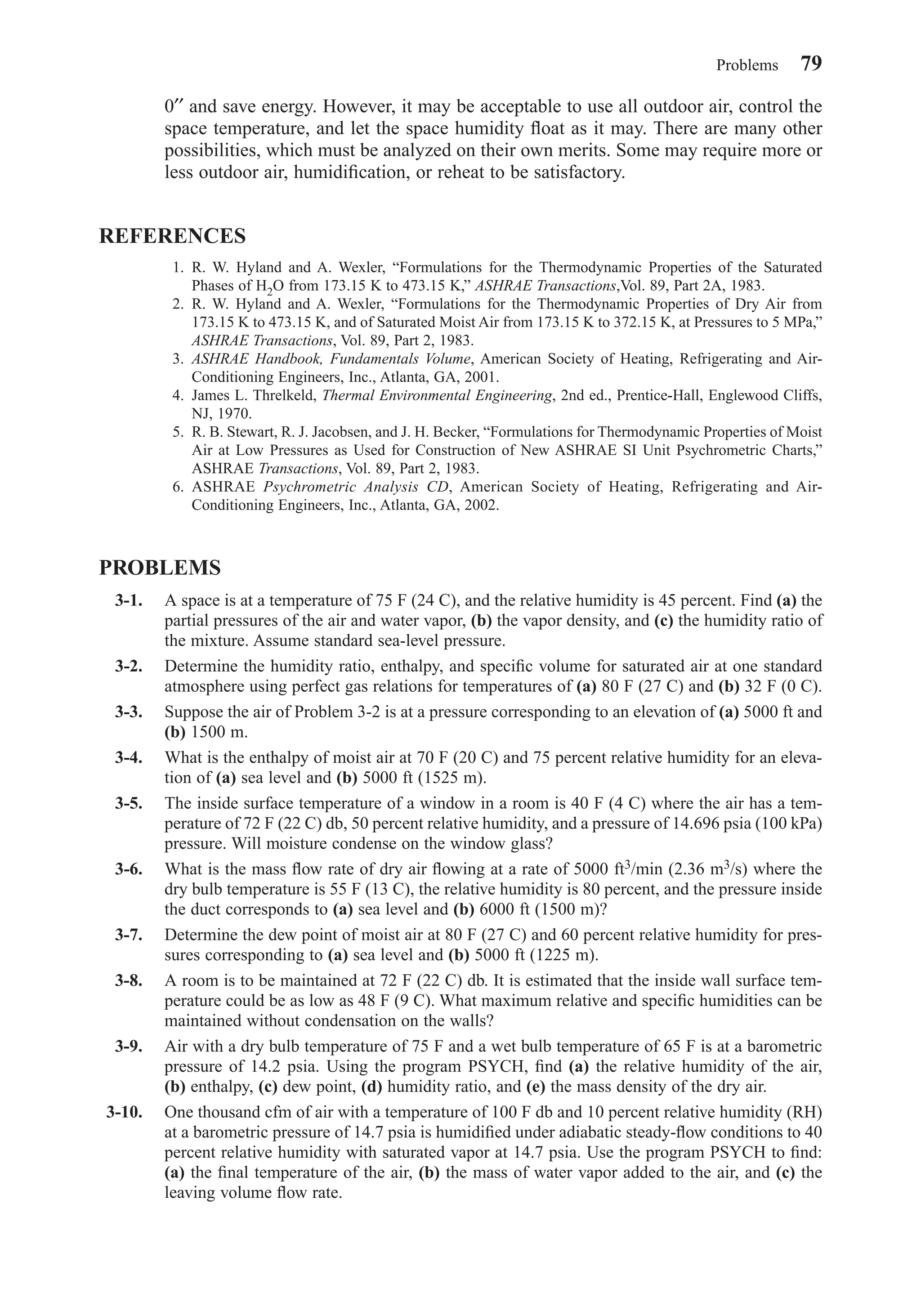0′′ and save energy. However, it may be acceptable to use all outdoor air, control the
space temperature, and let the space humidity ﬂoat as it may. There are many other
possibilities, which must be analyzed on their own merits. Some may require more or
less outdoor air, humidiﬁcation, or reheat to be satisfactory.
REFERENCES
1. R. W. Hyland and A. Wexler, “Formulations for the Thermodynamic Properties of the Saturated
Phases of H2O from 173.15 K to 473.15 K,” ASHRAE Transactions,Vol. 89, Part 2A, 1983.
2. R. W. Hyland and A. Wexler, “Formulations for the Thermodynamic Properties of Dry Air from
173.15 K to 473.15 K, and of Saturated Moist Air from 173.15 K to 372.15 K, at Pressures to 5 MPa,”
ASHRAE Transactions, Vol. 89, Part 2, 1983.
3. ASHRAE Handbook, Fundamentals Volume, American Society of Heating, Refrigerating and Air-
Conditioning Engineers, Inc., Atlanta, GA, 2001.
4. James L. Threlkeld, Thermal Environmental Engineering, 2nd ed., Prentice-Hall, Englewood Cliffs,
NJ, 1970.
5. R. B. Stewart, R. J. Jacobsen, and J. H. Becker, “Formulations for Thermodynamic Properties of Moist
Air at Low Pressures as Used for Construction of New ASHRAE SI Unit Psychrometric Charts,”
ASHRAE Transactions, Vol. 89, Part 2, 1983.
6. ASHRAE Psychrometric Analysis CD, American Society of Heating, Refrigerating and Air-
Conditioning Engineers, Inc., Atlanta, GA, 2002.
PROBLEMS
3-1. A space is at a temperature of 75 F (24 C), and the relative humidity is 45 percent. Find (a) the
partial pressures of the air and water vapor, (b) the vapor density, and (c) the humidity ratio of
the mixture. Assume standard sea-level pressure.
3-2. Determine the humidity ratio, enthalpy, and speciﬁc volume for saturated air at one standard
atmosphere using perfect gas relations for temperatures of (a) 80 F (27 C) and (b) 32 F (0 C).
3-3. Suppose the air of Problem 3-2 is at a pressure corresponding to an elevation of (a) 5000 ft and
(b) 1500 m.
3-4. What is the enthalpy of moist air at 70 F (20 C) and 75 percent relative humidity for an eleva-
tion of (a) sea level and (b) 5000 ft (1525 m).
3-5. The inside surface temperature of a window in a room is 40 F (4 C) where the air has a tem-
perature of 72 F (22 C) db, 50 percent relative humidity, and a pressure of 14.696 psia (100 kPa)
pressure. Will moisture condense on the window glass?
3-6. What is the mass ﬂow rate of dry air ﬂowing at a rate of 5000 ft3/min (2.36 m3/s) where the
dry bulb temperature is 55 F (13 C), the relative humidity is 80 percent, and the pressure inside
the duct corresponds to (a) sea level and (b) 6000 ft (1500 m)?
3-7. Determine the dew point of moist air at 80 F (27 C) and 60 percent relative humidity for pres-
sures corresponding to (a) sea level and (b) 5000 ft (1225 m).
3-8. A room is to be maintained at 72 F (22 C) db. It is estimated that the inside wall surface tem-
perature could be as low as 48 F (9 C). What maximum relative and speciﬁc humidities can be
maintained without condensation on the walls?
3-9. Air with a dry bulb temperature of 75 F and a wet bulb temperature of 65 F is at a barometric
pressure of 14.2 psia. Using the program PSYCH, ﬁnd (a) the relative humidity of the air,
(b) enthalpy, (c) dew point, (d) humidity ratio, and (e) the mass density of the dry air.
3-10. One thousand cfm of air with a temperature of 100 F db and 10 percent relative humidity (RH)
at a barometric pressure of 14.7 psia is humidiﬁed under adiabatic steady-ﬂow conditions to 40
percent relative humidity with saturated vapor at 14.7 psia. Use the program PSYCH to ﬁnd:
(a) the ﬁnal temperature of the air, (b) the mass of water vapor added to the air, and (c) the
leaving volume ﬂow rate.
Problems 79
Chapter03.qxd 6/15/04 2:31 PM Page 79
 