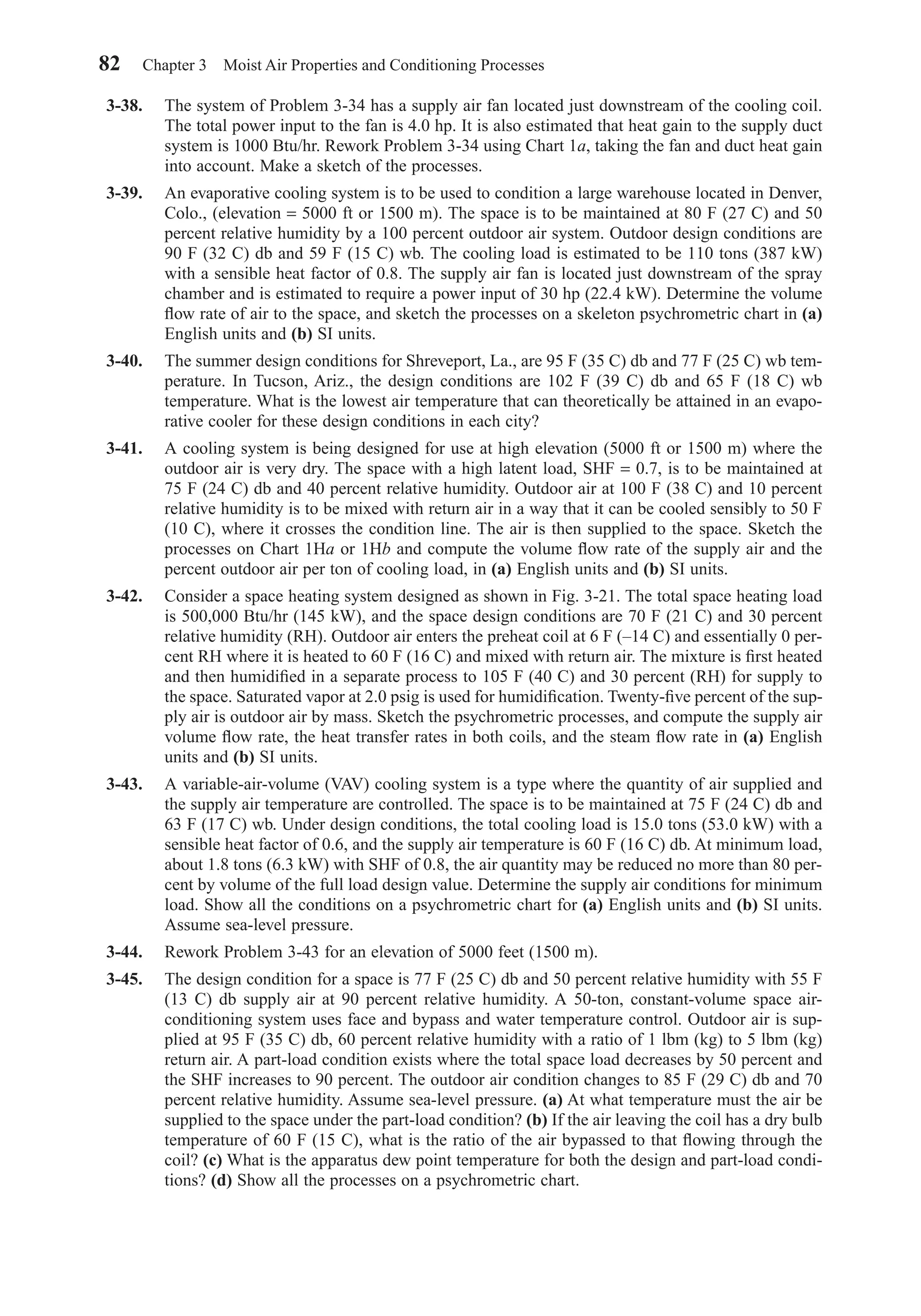 3-38. The system of Problem 3-34 has a supply air fan located just downstream of the cooling coil.
The total power input to the fan is 4.0 hp. It is also estimated that heat gain to the supply duct
system is 1000 Btu/hr. Rework Problem 3-34 using Chart 1a, taking the fan and duct heat gain
into account. Make a sketch of the processes.
3-39. An evaporative cooling system is to be used to condition a large warehouse located in Denver,
Colo., (elevation = 5000 ft or 1500 m). The space is to be maintained at 80 F (27 C) and 50
percent relative humidity by a 100 percent outdoor air system. Outdoor design conditions are
90 F (32 C) db and 59 F (15 C) wb. The cooling load is estimated to be 110 tons (387 kW)
with a sensible heat factor of 0.8. The supply air fan is located just downstream of the spray
chamber and is estimated to require a power input of 30 hp (22.4 kW). Determine the volume
ﬂow rate of air to the space, and sketch the processes on a skeleton psychrometric chart in (a)
English units and (b) SI units.
3-40. The summer design conditions for Shreveport, La., are 95 F (35 C) db and 77 F (25 C) wb tem-
perature. In Tucson, Ariz., the design conditions are 102 F (39 C) db and 65 F (18 C) wb
temperature. What is the lowest air temperature that can theoretically be attained in an evapo-
rative cooler for these design conditions in each city?
3-41. A cooling system is being designed for use at high elevation (5000 ft or 1500 m) where the
outdoor air is very dry. The space with a high latent load, SHF = 0.7, is to be maintained at
75 F (24 C) db and 40 percent relative humidity. Outdoor air at 100 F (38 C) and 10 percent
relative humidity is to be mixed with return air in a way that it can be cooled sensibly to 50 F
(10 C), where it crosses the condition line. The air is then supplied to the space. Sketch the
processes on Chart 1Ha or 1Hb and compute the volume ﬂow rate of the supply air and the
percent outdoor air per ton of cooling load, in (a) English units and (b) SI units.
3-42. Consider a space heating system designed as shown in Fig. 3-21. The total space heating load
is 500,000 Btu/hr (145 kW), and the space design conditions are 70 F (21 C) and 30 percent
relative humidity (RH). Outdoor air enters the preheat coil at 6 F (–14 C) and essentially 0 per-
cent RH where it is heated to 60 F (16 C) and mixed with return air. The mixture is ﬁrst heated
and then humidiﬁed in a separate process to 105 F (40 C) and 30 percent (RH) for supply to
the space. Saturated vapor at 2.0 psig is used for humidiﬁcation. Twenty-ﬁve percent of the sup-
ply air is outdoor air by mass. Sketch the psychrometric processes, and compute the supply air
volume ﬂow rate, the heat transfer rates in both coils, and the steam ﬂow rate in (a) English
units and (b) SI units.
3-43. A variable-air-volume (VAV) cooling system is a type where the quantity of air supplied and
the supply air temperature are controlled. The space is to be maintained at 75 F (24 C) db and
63 F (17 C) wb. Under design conditions, the total cooling load is 15.0 tons (53.0 kW) with a
sensible heat factor of 0.6, and the supply air temperature is 60 F (16 C) db. At minimum load,
about 1.8 tons (6.3 kW) with SHF of 0.8, the air quantity may be reduced no more than 80 per-
cent by volume of the full load design value. Determine the supply air conditions for minimum
load. Show all the conditions on a psychrometric chart for (a) English units and (b) SI units.
Assume sea-level pressure.
3-44. Rework Problem 3-43 for an elevation of 5000 feet (1500 m).
3-45. The design condition for a space is 77 F (25 C) db and 50 percent relative humidity with 55 F
(13 C) db supply air at 90 percent relative humidity. A 50-ton, constant-volume space air-
conditioning system uses face and bypass and water temperature control. Outdoor air is sup-
plied at 95 F (35 C) db, 60 percent relative humidity with a ratio of 1 lbm (kg) to 5 lbm (kg)
return air. A part-load condition exists where the total space load decreases by 50 percent and
the SHF increases to 90 percent. The outdoor air condition changes to 85 F (29 C) db and 70
percent relative humidity. Assume sea-level pressure. (a) At what temperature must the air be
supplied to the space under the part-load condition? (b) If the air leaving the coil has a dry bulb
temperature of 60 F (15 C), what is the ratio of the air bypassed to that ﬂowing through the
coil? (c) What is the apparatus dew point temperature for both the design and part-load condi-
tions? (d) Show all the processes on a psychrometric chart.
82 Chapter 3 Moist Air Properties and Conditioning Processes
Chapter03.qxd 6/15/04 2:31 PM Page 82
 