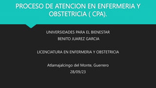 PROCESO DE ATENCION EN ENFERMERIA Y
OBSTETRICIA ( CPA).
UNIVERSIDADES PARA EL BIENESTAR
BENITO JUAREZ GARCIA
LICENCIATURA EN ENFERMERIA Y OBSTETRICIA
Atlamajalcingo del Monte, Guerrero
28/09/23
 