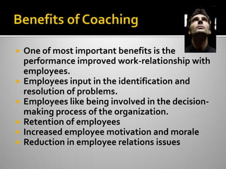 Benefits of CoachingOne of most important benefits is the performance improved work-relationship with employees.  Employees input in the identification and resolution of problems.  Employees like being involved in the decision-making process of the organization.Retention of employeesIncreased employee motivation and moraleReduction in employee relations issues
