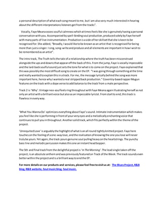 a personal descriptionof whateachsongmeanttome, butI am alsovery much interestedinhearing
aboutthe differentinterpretationslistenersgetfromthe tracks”.
Vocally,Faye Meanaoozessoulful calmnesswhichattimesfeelslike she isgenuinelyhavingapersonal
conversationwithyou.Accompaniedbyspell-bindingsoul production,producedsolelybyFaye herself
withmanyparts of live instrumentation.Productionisaside of herskillsetthatshe iskeentobe
recognisedfor.She added, “Broadly,Iwouldliketobe knownasan artist that isrecognisedforbeing
more than justa singer.I sing,song-writeandproduce andall elementsare importantin how Iwishto
be rememberedasanartist”.
The intro track, The Truth tellsthe tale of a relationshipwhere the truthhasbeenmisconstrued
alongside the upsanddownsthatappearoff the back of this.From the jump,Faye isvocallyimpeccable
and the laid-backsoulfulsoundjustsetsthe tone forwhatisto come on the project.Faye explainedthat
thiswas possiblythe mostdifficultsongtocreate on the EP. “I was goingthroughsomethingatthe time
and reallywantedtoexplainthisinatrack. For me, the message lyricallybehindthe songwasmore
importanthere,hence whyIwantedareal strippedbackproduction.” Coventry-basedrapperMugun
featuresonthe track witha dope verse toadd balance to the track from a male perspective.
Track 2 is ‘Why’.Vintage neo-soulfeelsringthroughoutwithFaye Meanaagainillustratingherself asnot
onlyan artistwitha brilliantvoice butalsoasan impeccable lyricist.Fromstartto end,thistrack is
flawlessineveryway.
‘What You WannaDo’ optimizes everythingaboutFaye’ssound.Intimate instrumentationwhichmakes
youfeel like she isperforminginfrontof yourveryeyesanda melodicallyenchantingvoice that
continuestopull youinthroughout.Anothersolidtrack,whichfitsperfectlywithinthe theme of the
project.
‘UnrequitedLove’ isarguablythe highlightof whatisanall round tightlyknittedproject.Faye here
touchesonthe feelingof aone-waylove,andthe realisationof knowingthe one youlove willnever
trulybe yours.Yet again,the track poursgenuine soul pullingheavyonthe heartstrings.The punchy
bass line andmelodicpercussionmakesthisone aninstantheadbopper.
The 5th and final trackfrom the delightful projectis‘In TheMorning’.The leadsingle takenoff the
project, isan absolute anthemandwaspreviouslyfeaturedon Track of the Week. The track soundseven
betterwithinthe projectandisa brilliantwaytoendthe EP.
For more detailson our products and services,please feel free tovisitus at: The BluesProject, R&B
blog,R&B website, Soul musicblog, Soul music.
 
