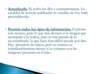 Actualizada : Sí, todos los días y constantemente. La cantidad de noticias publicadas es variable, no hay nada preestablecido. Permite todos los tipos de información:  Explotan este recurso, pero lo que más destaca es la imagen que acompaña a la noticia, pues es más grande de lo acostumbrado, lo que hace bien difícil pasarla por alto. Hay  presencia de videos, pero su número es considerablemente menor si se compara con las imágenes presentes en el sitio. 
