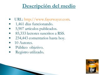 Descripción del medio URL:  http://www.fayerwayer.com . 1,461 días funcionando. 5,907 artículos publicados. 85,333 lectores suscritos a RSS. 234,443 comentarios hasta hoy. 10 Autores. Público  objetivo. Registro utilizado . 