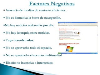 Factores Negativos Ausencia de medios de contacto eficientes. No es llamativa la barra de navegación. No hay noticias ordenadas por día. No hay jerarquía entre noticias. Tags desordenados. No se aprovecha todo el espacio.  No se aprovecha el recurso multimedial. Diseño no incentiva a interactuar. 
