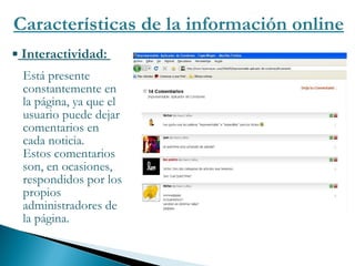 Características de la información online Interactividad:  Está presente constantemente en la página, ya que el usuario puede dejar  comentarios en cada noticia.  Estos comentarios son, en ocasiones, respondidos por los propios administradores de la página. 