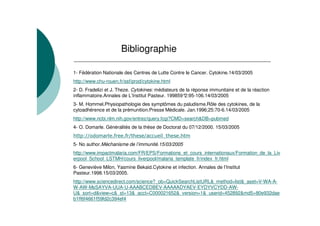 Bibliographie

1- Fédération Nationale des Centres de Lutte Contre le Cancer. Cytokine.14/03/2005
http://www.chu-rouen.fr/ssf/prod/cytokine.html
2- D. Fradelizi et J. Theze. Cytokines: médiateurs de la réponse immunitaire et de la réaction
inflammatoire.Annales de L’Institut Pasteur. 199859° 2:95-106.14/03/2005
3- M. Hommel.Physiopathologie des symptômes du paludisme.Rôle des cytokines, de la
cytoadhérence et de la prémunition.Presse Médicale. Jan.1996;25:70-6.14/03/2005
http://www.ncbi.nlm.nih.gov/entrez/query.fcgi?CMD=search&DB=pubmed
4- O. Domarle. Généralités de la thèse de Doctorat du 07/12/2000. 15/03/2005
(    )
     )      *& +        + )(      ),
                                  &,      -(      +*
                                                  (
5- No author.Méchanisme de l’immunité.15/03/2005
http://www.impactmalaria.com/FR/EPS/Formations_et_cours_internationaux/Formation_de_la_Liv
erpool_School_LSTMH/cours_liverpool/malaria_template_fr/index_fr.html
6- Geneviève Milon, Yasmine Bekaid.Cytokine et infection. Annales de l’Institut
Pasteur.1998.15/03/2005.
http://www.sciencedirect.com/science?_ob=QuickSearchListURL&_method=list&_aset=V-WA-A-
W-AW-MsSAYVA-UUA-U-AAABCEDBEV-AAAAADYAEV-EYDYVCYDD-AW-
U&_sort=d&view=c&_st=13&_acct=C000021652&_version=1&_userid=452892&md5=80e932dae
b1ff6f4661f59fd2c394ef4
 