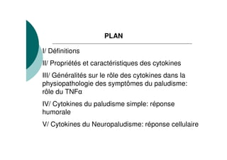 PLAN

I/ Définitions
II/ Propriétés et caractéristiques des cytokines
III/ Généralités sur le rôle des cytokines dans la
physiopathologie des symptômes du paludisme:
rôle du TNF
IV/ Cytokines du paludisme simple: réponse
humorale
V/ Cytokines du Neuropaludisme: réponse cellulaire
 
