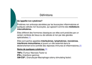 Définitions

Qu’appelle-t-on cytokines?
Protéines non anticorps sécrétées par les leucocytes inflammatoires et
quelques cellules non leucocytes, qui agissent comme des médiateurs
intercellulaires.
Elles diffèrent des hormones classiques car elles sont produites par un
certain nombres de tissus ou de cellules et non par des glandes
spécialisées.(1)
Elles sont parfois appelées Interleukines, lymphokines, monokines,
interférons immunitaires et jouent un rôle essentiel dans le
déclenchement et le contrôle des réponses immunes et inflammatoires.(2)
Noms de quelques cytokines (3)
TNF (Tumour Necrosis Factor )
IFN- (Interferon gamma)
GM-CSF ( Granulocyte-Macrophage colony stimulating factor)
 