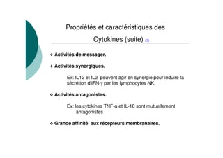 Propriétés et caractéristiques des
                 Cytokines (suite) (2)

Activités de messager.

Activités synergiques.

     Ex: IL12 et IL2 peuvent agir en synergie pour induire la
     sécrétion d’IFN- par les lymphocytes NK.

Activités antagonistes.

     Ex: les cytokines TNF- et IL-10 sont mutuellement
          antagonistes

Grande affinité aux récepteurs membranaires.
 