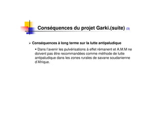 Conséquences du projet Garki.(suite) (3)

Conséquences à long terme sur la lutte antipaludique
   Dans l’avenir les pulvérisations à effet rémanent et A.M.M ne
 doivent pas être recommandées comme méthode de lutte
 antipaludique dans les zones rurales de savane soudanienne
 d’Afrique.
 