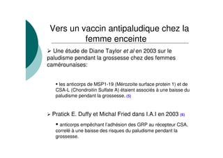 Une étude de Diane Taylor et al en 2003 sur le
paludisme pendant la grossesse chez des femmes
camérounaises:
les anticorps de MSP1-19 (Mérozoite surface protein 1) et de
CSA-L (Chondroitin Sulfate A) étaient associés à une baisse du
paludisme pendant la grossesse. (5)
Pratick E. Duffy et Michal Fried dans I.A.I en 2003 (6)
anticorps empêchant l’adhésion des GRP au récepteur CSA,
correlé à une baisse des risques du paludisme pendant la
grossesse.
Vers un vaccin antipaludique chez la
femme enceinte
 