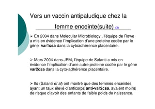 Vers un vaccin antipaludique chez la
femme enceinte(suite) (3)
En 2004 dans Molecular Microbiology , l’équipe de Rowe
a mis en évidence l’implication d’une proteine codée par le
gène var1csa dans la cytoadhérence placentaire.
Mars 2004 dans JEM, l’équipe de Salanti a mis en
évidence l’implication d’une autre proteine codée par le gène
var2csa dans la cyto-adhérence placentaire.
Ils (Salanti et al) ont montré que des femmes enceintes
ayant un taux élevé d’anticorps anti-var2csa, avaient moins
de risque d’avoir des enfants de faible poids de naissance.
 