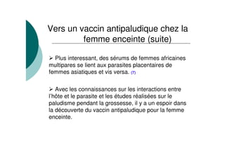 Plus interessant, des sérums de femmes africaines
multipares se lient aux parasites placentaires de
femmes asiatiques et vis versa. (7)
Avec les connaissances sur les interactions entre
l’hôte et le parasite et les études réalisées sur le
paludisme pendant la grossesse, il y a un espoir dans
la découverte du vaccin antipaludique pour la femme
enceinte.
Vers un vaccin antipaludique chez la
femme enceinte (suite)
 