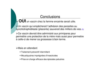 Conclusions
OUI un vaccin chez la femme enceinte serait utile.
Un vaccin qui empêcherait l’adhésion des parasites au
syncitiotrophoblaste (placenta) sauverait des milliers de vies (7)
Ce vaccin devrait être administré aux primipares pour
permettre une protection de la mère mais aussi pour permettre
à celle-ci de mener sa grossesse à bon terme.
Mais en attendant
Traitement préventif intermittent
Moustiquaires imprégnées d’insecticides
Prise en charge efficace des épisodes palustres
 