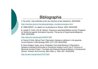 1- No author. lutte artificielle contre les infections et les infestations. 28/03/2005.
http://membres.lycos.fr/microbio/pathologie_microbienne/soigner.html
2- OMS/UNICEF. Le rapport sur le paludisme en Afrique -2003. 28/03/2005.
3- Joseph D. Smith, Kirk W. Deitsch. Pregnancy-associated Malaria and the Prospects
for Syndrome-specific Antmalaria Vaccines. The journal of Experimental Medecine,
2004. 28/03/2005
http://www.jem.org/cgi/reprint/200/9/1093
4- Patrick E Duffy, Michal Fried. Plasmodium falciparum adhésion in the placenta.
Current Opinion in Microbiology 2003, 6:371-376. 28/03/2005.
5- Diane Wallace Taylor and al. Antibodies That Inhibit Binding of Plasmodium
falciparum-Infected-Erythrocytes to Chondroitin Sulfate A and to the C Terminus of
Merozoite Surface Protein 1 Correlate with Reduced Placental Malaria in Cameroonian
Women. Infection And Immunity, Mars 2004, p. 1603-1607. 29/03/2005.
http://iai.asm.org/cgi/reprint/72/3/1603
Bibliographie
 