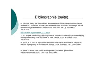 Bibliographie (suite)
6- Patrick E. Duffy and Michal Fried. Antibodies that inhibit Plasmodium falciparum
adhésion to Chondroitin Sulfate A are associated with increased birth weigth and the
gestational age of newborns. Infection And Immunity, 2003, p. 6620-6623.
29/03/2005.
http://iai.asm.org/cgi/reprint/71/11/6620
7- McCarty M. Preventing pregnancy malaria. Simple vaccines stop parasites lodging
in the placenta may save thousands of lives. Lancet, 2004; 363(9403):132-3.
29/03/2005.
8- Mount, A.M. and al. Impairment of humoral immunity to Plasmodium falciparum
malaria in pregnancy by HIV infection. Lancet, 2004, 363:1860-1867. 31/03/2005.
9- Pierre A. Buffet Artur Scherf. Pathogénie du paludisme gestationnel.
médecine/sciences 2001;17:1017-26. 31/03/2005.
 