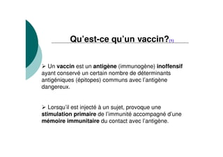 Qu’est-ce qu’un vaccin?(1)
Un vaccin est un antigène (immunogène) inoffensif
ayant conservé un certain nombre de déterminants
antigéniques (épitopes) communs avec l’antigène
dangereux.
Lorsqu’il est injecté à un sujet, provoque une
stimulation primaire de l’immunité accompagné d’une
mémoire immunitaire du contact avec l’antigène.
 