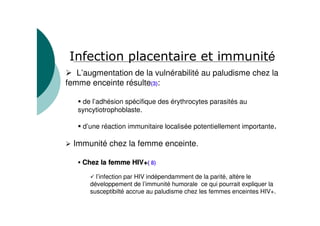 L’augmentation de la vulnérabilité au paludisme chez la
femme enceinte résulte(3):
de l’adhésion spécifique des érythrocytes parasités au
syncytiotrophoblaste.
d’une réaction immunitaire localisée potentiellement importante
Immunité chez la femme enceinte.
Chez la femme HIV+Chez la femme HIV+(( 8)
l’infection par HIV indépendamment de la parité, altère le
développement de l’immunité humorale ce qui pourrait expliquer la
susceptibilté accrue au paludisme chez les femmes enceintes HIV+.
é
 