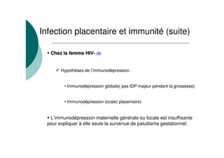 Infection placentaire et immunité (suite)
Chez la femmeChez la femme HIVHIV-- (9)
Hypothèses de l’immunodépression.
• Immunodépression globale( pas IDP majeur pendant la grossesse)
• Immunodépression locale( placentaire)
L’immunodépression maternelle générale ou locale est insuffisante
pour expliquer à elle seule la survenue de paludisme gestationnel.
 