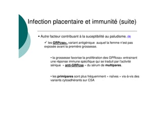 Autre facteur contribuant à la suceptibilité au paludisme. (9)
les GRPcsa+, variant antigénique auquel la femme n’est pas
exposée avant la première grossesse.
• la grossesse favorise la prolifération des GPRcsa+ entrainant
une réponse immune spécifique qui se traduit par l’activité
sérique « anti-GRPcsa » du sérum de multipares.
• les primipares sont plus fréquemment « naïves » vis-à-vis des
variants cytoadhérants sur CSA
Infection placentaire et immunité (suite)
 