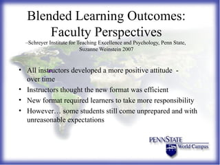Blended Learning Outcomes: Faculty Perspectives –Schreyer Institute for Teaching Excellence and Psychology, Penn State,  Suzanne Weinstein 2007 All instructors developed a more positive attitude  -  over time Instructors thought the new format was efficient New format required learners to take more responsibility However… some students still come unprepared and with unreasonable expectations 