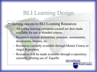 BLI Learning Design Getting Access to BLI Learning Resources All online learning resources created are then made available for use in blended courses Resources include animations, podcasts, assessments, discussions, lessons, etc. Resources currently available through Master Course or Angel Repository Resources will be made available through a repository currently piloting use of  Equella  