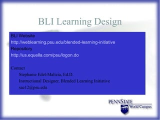 BLI Learning Design BLI Website http://weblearning.psu.edu/blended-learning-initiative Repository http://us.equella.com/psu/logon.do Contact Stephanie Edel-Malizia, Ed.D.  Instructional Designer, Blended Learning Initiative [email_address] 