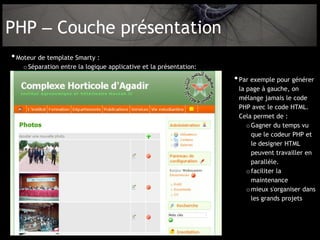 PHP – Couche présentation
• Moteur de template Smarty :
   o Séparation entre la logique applicative et la présentation:
                                                                   • Par exemple pour générer
                                                                    la page à gauche, on
                                                                    mélange jamais le code
                                                                    PHP avec le code HTML.
                                                                    Cela permet de :
                                                                       o Gagner du temps vu
                                                                         que le codeur PHP et
                                                                         le designer HTML
                                                                         peuvent travailler en
                                                                         parallèle.
                                                                       o faciliter la
                                                                         maintenance
                                                                       o mieux s'organiser dans
                                                                         les grands projets
 