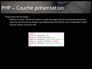 PHP – Couche présentation
 • Autre point fort de Smarty :
     o Gestion du cache : Permet de mettre en cache des pages entières ou seulement des parties
       ayant des données qui ne changent pas fréquemment afin d'éviter une re-compilation inutile
       pouvant ralentir le serveur web.
 