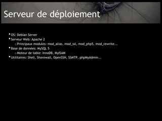 Serveur de déploiement

 • OS: Debian Server
 • Serveur Web: Apache 2
       o Principaux modules: mod_alias, mod_ssl, mod_php5, mod_rewrite...
 •   Base de données: MySQL 5
       o Moteur de table: InnoDB, MyISAM
 •   Utilitaires: Shell, Shorewall, OpenSSH, SSMTP, phpMyAdmin...
 
