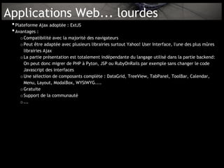 Applications Web... lourdes
 • Plateforme Ajax adoptée : ExtJS
 • Avantages :
     o Compatibilité avec la majorité des navigateurs
     o Peut être adaptée avec plusieurs librairies surtout Yahoo! User Interface, l'une des plus mûres
       librairies Ajax
     o La partie présentation est totalement indépendante du langage utilisé dans la partie backend:
       On peut donc migrer de PHP à Pyton, JSP ou RubyOnRails par exemple sans changer le code
       Javascript des interfaces
     o Une sélection de composants complète : DataGrid, TreeView, TabPanel, ToolBar, Calendar,
       Menu, Layout, ModalBox, WYSIWYG....
     o Gratuite
     o Support de la communauté
     o ...
 