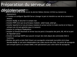 Préparation du serveur de
déploiement
 •
 Partie installation et configuration :
   o Mise en place de la version Server du dernier Debian (Version 4.0 Etch au moment du
     déploiement)
   o Y installer et configurer OpenSSH Server (changer le port et interdire au root de se connecter à
     distant)
   o Installer MySQL et sécuriser le compte root
   o Installer PHP5 ainsi que ses principaux modules : php5-mysql, php5-gd...
   o Installer Apache2 et et ses principaux modules et surtout activer le mode rewrite et le https en
     utilisant une clé auto-générée (pour le moment)
   o Installer et configurer PhpMyAdmin
   o Installer le firewall Shorewall et fermer tous les ports à l'exception des ports, 80, 443 et le port
     de l'OpenSSH server
   o Installer le package SSMTP pour pouvoir envoyer des mails depuis des commandes Shell à
     l'extérieur
   o Réaliser des petits scripts Shell faisant une sauvegarde compressée journalière de la base
     données MySQL et une autre hebdomadaire des codes sources des sites. Ces points de sauvegarde
     sont envoyés après à un compte GMAIL créé spécialement pour cette tâche de sauvegarde.
 