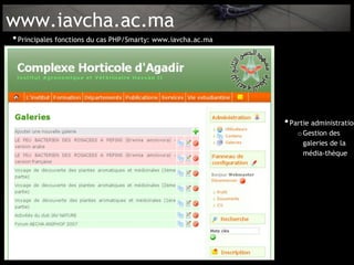 www.iavcha.ac.ma
• Principales fonctions du cas PHP/Smarty: www.iavcha.ac.ma




                                                              • Partie administration
                                                                  o Gestion des
                                                                    galeries de la
                                                                    média-thèque
 
