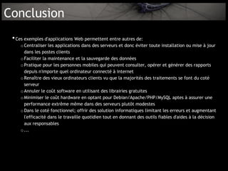 Conclusion
 • Ces exemples d'applications Web permettent entre autres de:
    o Centraliser les applications dans des serveurs et donc éviter toute installation ou mise à jour
      dans les postes clients
    o Faciliter la maintenance et la sauvegarde des données
    o Pratique pour les personnes mobiles qui peuvent consulter, opérer et générer des rapports
      depuis n'importe quel ordinateur connecté à internet
    o Renaître des vieux ordinateurs clients vu que la majorités des traitements se font du coté
      serveur
    o Annuler le coût software en utilisant des librairies gratuites
    o Minimiser le coût hardware en optant pour Debian/Apache/PHP/MySQL aptes à assurer une
      performance extrême même dans des serveurs plutôt modestes
    o Dans le coté fonctionnel; offrir des solution informatiques limitant les erreurs et augmentant
      l'efficacité dans le travaille quotidien tout en donnant des outils fiables d'aides à la décision
      aux responsables
    o ...
 