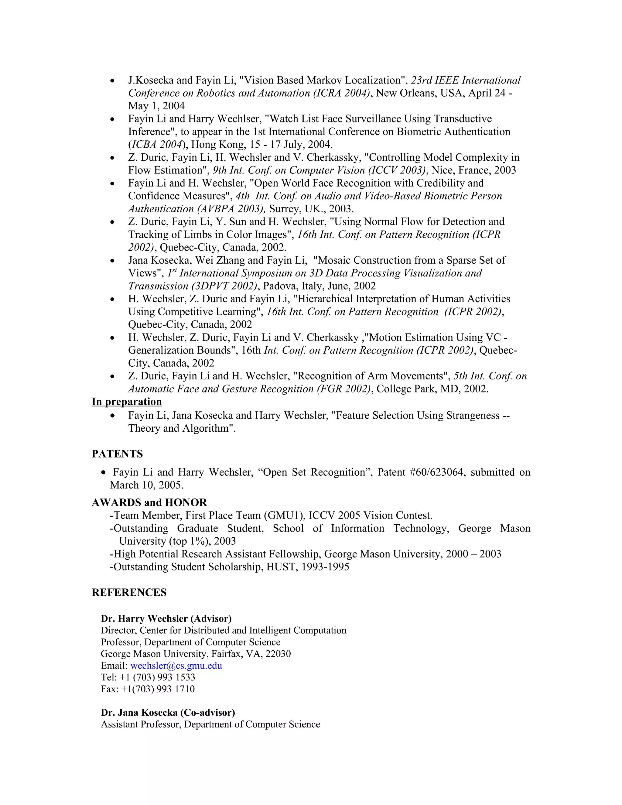 •   J.Kosecka and Fayin Li, "Vision Based Markov Localization", 23rd IEEE International
       Conference on Robotics and Automation (ICRA 2004), New Orleans, USA, April 24 -
       May 1, 2004
    • Fayin Li and Harry Wechlser, "Watch List Face Surveillance Using Transductive
       Inference", to appear in the 1st International Conference on Biometric Authentication
       (ICBA 2004), Hong Kong, 15 - 17 July, 2004.
    • Z. Duric, Fayin Li, H. Wechsler and V. Cherkassky, "Controlling Model Complexity in
       Flow Estimation", 9th Int. Conf. on Computer Vision (ICCV 2003), Nice, France, 2003
    • Fayin Li and H. Wechsler, "Open World Face Recognition with Credibility and
       Confidence Measures", 4th Int. Conf. on Audio and Video-Based Biometric Person
       Authentication (AVBPA 2003), Surrey, UK., 2003.
    • Z. Duric, Fayin Li, Y. Sun and H. Wechsler, "Using Normal Flow for Detection and
       Tracking of Limbs in Color Images", 16th Int. Conf. on Pattern Recognition (ICPR
       2002), Quebec-City, Canada, 2002.
    • Jana Kosecka, Wei Zhang and Fayin Li, "Mosaic Construction from a Sparse Set of
       Views", 1st International Symposium on 3D Data Processing Visualization and
       Transmission (3DPVT 2002), Padova, Italy, June, 2002
    • H. Wechsler, Z. Duric and Fayin Li, "Hierarchical Interpretation of Human Activities
       Using Competitive Learning", 16th Int. Conf. on Pattern Recognition (ICPR 2002),
       Quebec-City, Canada, 2002
    • H. Wechsler, Z. Duric, Fayin Li and V. Cherkassky ,"Motion Estimation Using VC -
       Generalization Bounds", 16th Int. Conf. on Pattern Recognition (ICPR 2002), Quebec-
       City, Canada, 2002
    • Z. Duric, Fayin Li and H. Wechsler, "Recognition of Arm Movements", 5th Int. Conf. on
       Automatic Face and Gesture Recognition (FGR 2002), College Park, MD, 2002.
In preparation
    • Fayin Li, Jana Kosecka and Harry Wechsler, "Feature Selection Using Strangeness --
       Theory and Algorithm".

PATENTS
 • Fayin Li and Harry Wechsler, “Open Set Recognition”, Patent #60/623064, submitted on
   March 10, 2005.
AWARDS and HONOR
  -Team Member, First Place Team (GMU1), ICCV 2005 Vision Contest.
  -Outstanding Graduate Student, School of Information Technology, George Mason
    University (top 1%), 2003
  -High Potential Research Assistant Fellowship, George Mason University, 2000 – 2003
  -Outstanding Student Scholarship, HUST, 1993-1995

REFERENCES

 Dr. Harry Wechsler (Advisor)
 Director, Center for Distributed and Intelligent Computation
 Professor, Department of Computer Science
 George Mason University, Fairfax, VA, 22030
 Email: wechsler@cs.gmu.edu
 Tel: +1 (703) 993 1533
 Fax: +1(703) 993 1710

 Dr. Jana Kosecka (Co-advisor)
 Assistant Professor, Department of Computer Science
 