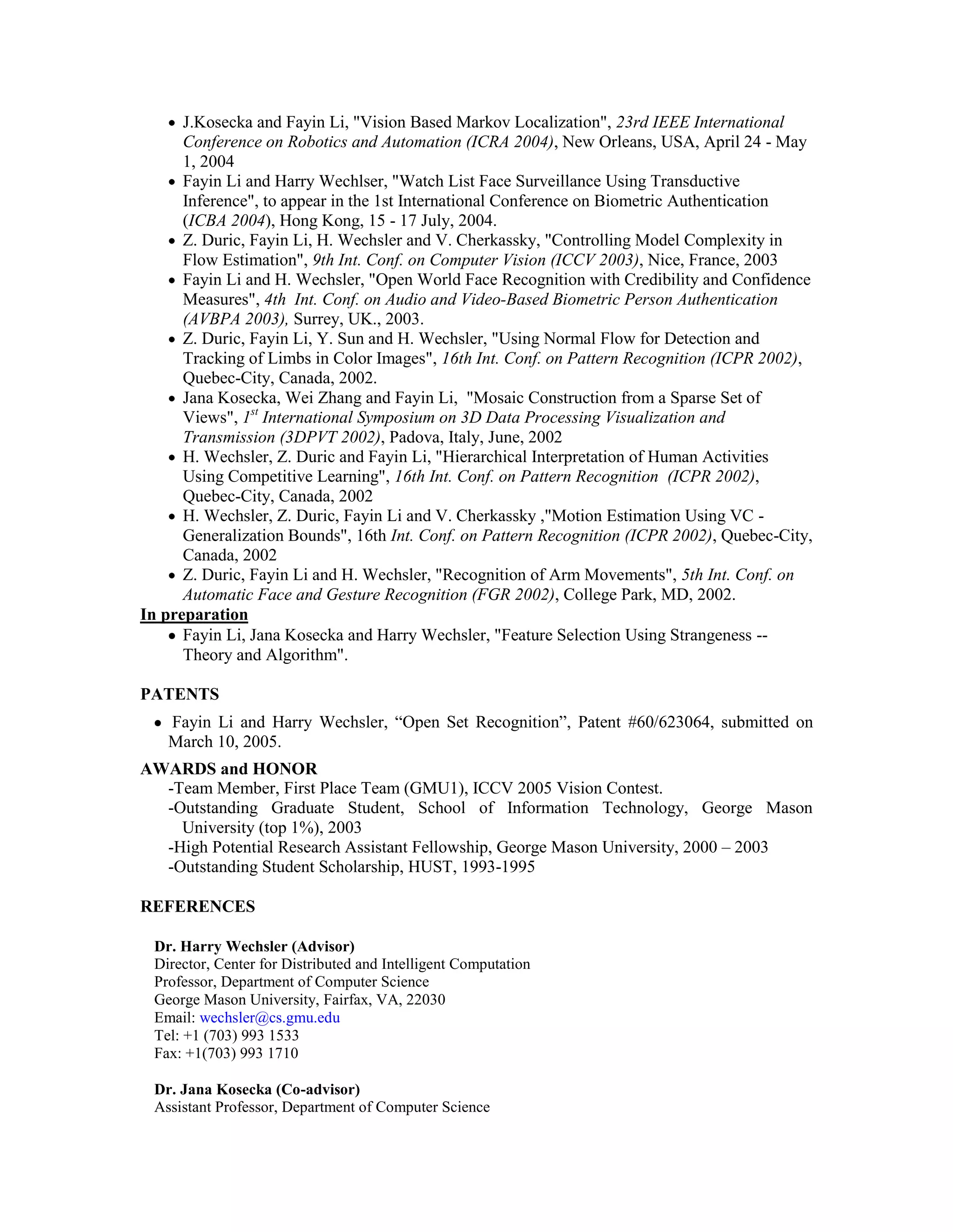 J.Kosecka and Fayin Li, "Vision Based Markov Localization", 23rd IEEE International
      Conference on Robotics and Automation (ICRA 2004), New Orleans, USA, April 24 - May
      1, 2004
      Fayin Li and Harry Wechlser, "Watch List Face Surveillance Using Transductive
      Inference", to appear in the 1st International Conference on Biometric Authentication
      (ICBA 2004), Hong Kong, 15 - 17 July, 2004.
      Z. Duric, Fayin Li, H. Wechsler and V. Cherkassky, "Controlling Model Complexity in
      Flow Estimation", 9th Int. Conf. on Computer Vision (ICCV 2003), Nice, France, 2003
      Fayin Li and H. Wechsler, "Open World Face Recognition with Credibility and Confidence
      Measures", 4th Int. Conf. on Audio and Video-Based Biometric Person Authentication
      (AVBPA 2003), Surrey, UK., 2003.
      Z. Duric, Fayin Li, Y. Sun and H. Wechsler, "Using Normal Flow for Detection and
      Tracking of Limbs in Color Images", 16th Int. Conf. on Pattern Recognition (ICPR 2002),
      Quebec-City, Canada, 2002.
      Jana Kosecka, Wei Zhang and Fayin Li, "Mosaic Construction from a Sparse Set of
      Views", 1st International Symposium on 3D Data Processing Visualization and
      Transmission (3DPVT 2002), Padova, Italy, June, 2002
      H. Wechsler, Z. Duric and Fayin Li, "Hierarchical Interpretation of Human Activities
      Using Competitive Learning", 16th Int. Conf. on Pattern Recognition (ICPR 2002),
      Quebec-City, Canada, 2002
      H. Wechsler, Z. Duric, Fayin Li and V. Cherkassky ,"Motion Estimation Using VC -
      Generalization Bounds", 16th Int. Conf. on Pattern Recognition (ICPR 2002), Quebec-City,
      Canada, 2002
      Z. Duric, Fayin Li and H. Wechsler, "Recognition of Arm Movements", 5th Int. Conf. on
      Automatic Face and Gesture Recognition (FGR 2002), College Park, MD, 2002.
In preparation
      Fayin Li, Jana Kosecka and Harry Wechsler, "Feature Selection Using Strangeness --
      Theory and Algorithm".

PATENTS
   Fayin Li and Harry Wechsler, “Open Set Recognition”, Patent #60/623064, submitted on
   March 10, 2005.
AWARDS and HONOR
  -Team Member, First Place Team (GMU1), ICCV 2005 Vision Contest.
  -Outstanding Graduate Student, School of Information Technology, George Mason
    University (top 1%), 2003
  -High Potential Research Assistant Fellowship, George Mason University, 2000 – 2003
  -Outstanding Student Scholarship, HUST, 1993-1995

REFERENCES

 Dr. Harry Wechsler (Advisor)
 Director, Center for Distributed and Intelligent Computation
 Professor, Department of Computer Science
 George Mason University, Fairfax, VA, 22030
 Email: wechsler@cs.gmu.edu
 Tel: +1 (703) 993 1533
 Fax: +1(703) 993 1710

 Dr. Jana Kosecka (Co-advisor)
 Assistant Professor, Department of Computer Science
 