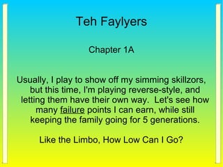 Teh Faylyers
Chapter 1A
Usually, I play to show off my simming skillzors,
but this time, I'm playing reverse-style, and
letting them have their own way. Let's see how
many failure points I can earn, while still
keeping the family going for 5 generations.
Like the Limbo, How Low Can I Go?
 