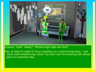 Octavia: Coal? Really? Whose bright idea was that?
Hey, at least it's useful if I buy a fireplace or a coal-burning stove. I got
some weird amphib-clop “plush” toy that I can't do anything with except
give it to someone else.
 